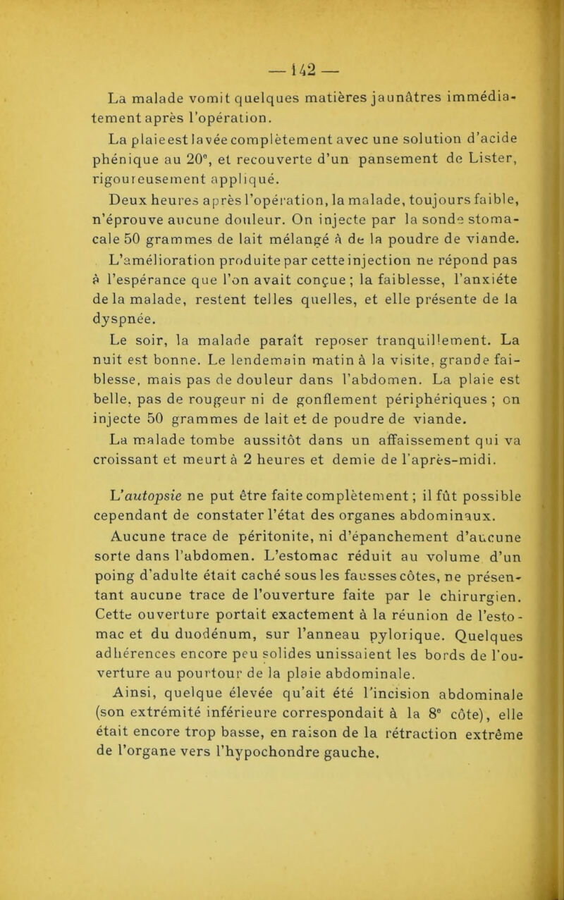 La malade vomit quelques matières jaunâtres immédia- tement après l’opération. La p laie est lavée complètement avec une solution d’acide phénique au 20°, et recouverte d’un pansement de Lister, rigoureusement appliqué. Deux heures après l’opération, la malade, toujours faible, n’éprouve aucune douleur. On injecte par la sonde stoma- cale 50 grammes de lait mélangé à de la poudre de viande. L’amélioration produite par cette injection ne répond pas à l’espérance que l’on avait conçue; la faiblesse, l’anxiéte de la malade, restent telles quelles, et elle présente de la dyspnée. Le soir, la malade paraît reposer tranquillement. La nuit est bonne. Le lendemain matin à la visite, grande fai- blesse, mais pas de douleur dans l’abdomen. La plaie est belle, pas de rougeur ni de gonflement périphériques ; on injecte 50 grammes de lait et de poudre de viande. La malade tombe aussitôt dans un affaissement qui va croissant et meurt à 2 heures et demie de l’après-midi. L’autopsie ne put être faite complètement ; il fût possible cependant de constater l’état des organes abdominaux. Aucune trace de péritonite, ni d’épanchement d’aucune sorte dans l’abdomen. L’estomac réduit au volume d’un poing d’adulte était caché sous les fausses côtes, ne présen- tant aucune trace de l’ouverture faite par le chirurgien. Cette ouverture portait exactement à la réunion de l’esto- mac et du duodénum, sur l’anneau pylorique. Quelques adhérences encore peu solides unissaient les bords de l'ou- verture au pourtour de la plaie abdominale. Ainsi, quelque élevée qu’ait été l'incision abdominale (son extrémité inférieure correspondait à la 8° côte), elle était encore trop basse, en raison de la rétraction extrême de l’organe vers l’hypochondre gauche.