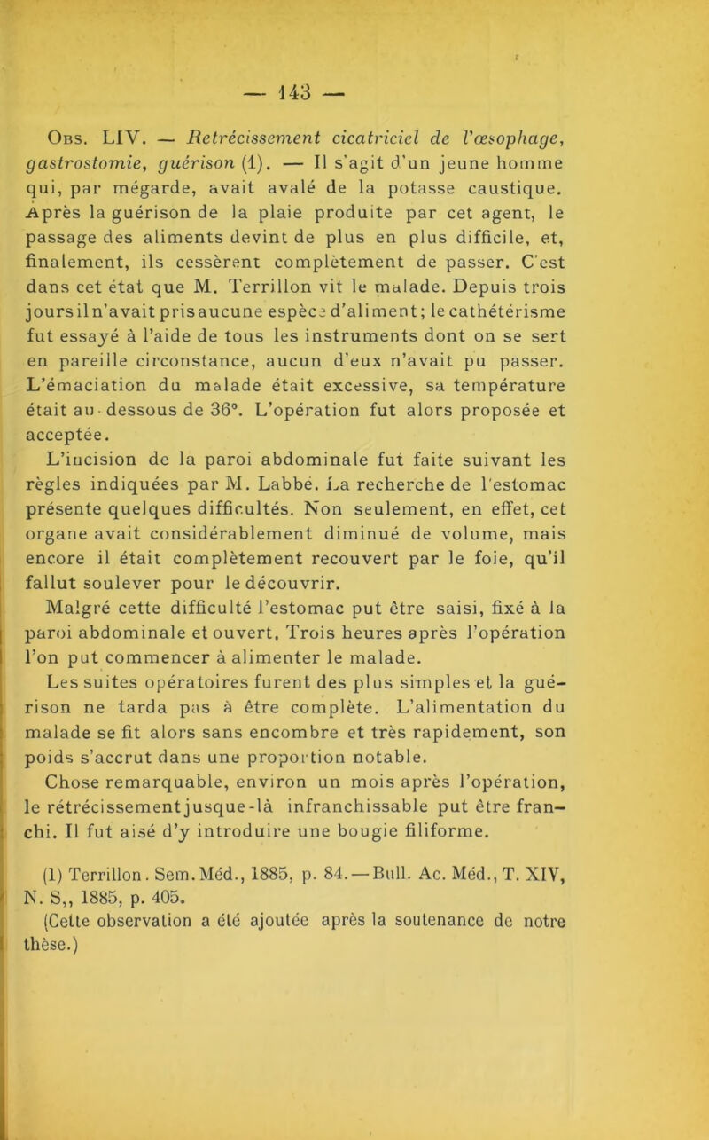 { — 143 — Ors. LIV. — Rétrécissement cicatriciel de l'œsophage, gastrostomie, guérison (1). — Il s’agit d’un jeune homme qui, par mégarde, avait avalé de la potasse caustique. Après la guérison de la plaie produite par cet agent, le passage des aliments devint de plus en plus difficile, et, finalement, ils cessèrent complètement de passer. C'est dans cet état que M. Terrillon vit le malade. Depuis trois joursiln’avait prisaucune espèce d’aliment; le cathétérisme fut essayé à l’aide de tous les instruments dont on se sert en pareille circonstance, aucun d’eux n’avait pu passer. L’émaciation du malade était excessive, sa température était au• dessous de 36°. L’opération fut alors proposée et acceptée. L’incision de la paroi abdominale fut faite suivant les règles indiquées par M. Labbe. La recherche de l'estomac présente quelques difficultés. Non seulement, en effet, cet organe avait considérablement diminué de volume, mais encore il était complètement recouvert par le foie, qu’il fallut soulever pour le découvrir. Malgré cette difficulté l’estomac put être saisi, fixé à la paroi abdominale et ouvert, Trois heures après l’opération l’on put commencer à alimenter le malade. Les suites opératoires furent des plus simples et la gué- rison ne tarda pas à être complète. L’alimentation du malade se fit alors sans encombre et très rapidement, son poids s’accrut dans une proportion notable. Chose remarquable, environ un mois après l’opération, le rétrécissement jusque-là infranchissable put être fran- chi. Il fut aisé d’y introduire une bougie filiforme. (1) Terrillon. Sem.Méd., 1885. p. 84. — Bull. Ac. Méd.,T. XIV, N. S,, 1885, p. 405. (Cette observation a été ajoutée après la soutenance de notre thèse.)