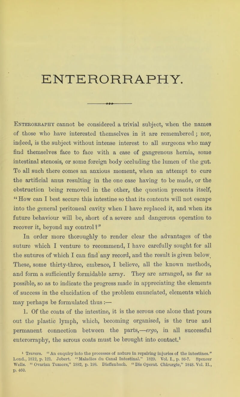 Enterorraphy cannot be considered a trivial subject, when the names of those who have interested themselves in it are remembered; nor, indeed, is the subject without intense interest to all surgeons who may find themselves face to face with a case of gangrenous hernia, some intestinal stenosis, or some foreign body occluding the lumen of the gut. To all such there comes an anxious moment, when an attempt to cure the artificial anus resulting in the one case having to be made, or the obstruction being removed in the other, the question presents itself, “ How can I best secure this intestine so that its contents will not escape into the general peritoneal cavity when I have replaced it, and when its future behaviour will be, short of a severe and dangerous operation to recover it, beyond my control 1 ” In order more thoroughly to render clear the advantages of the suture which I venture to recommend, I have carefully sought for all the sutures of which I can find any record, and the result is given below. These, some thirty-three, embrace, I believe, all the known methods, and foi’m a sufficiently formidable array. They are arranged, as far as possible, so as to indicate the progress made in appreciating the elements of success in the elucidation of the problem enunciated, elements which may perhaps be formulated thus :— 1. Of the coats of the intestine, it is the serous one alone that pours out the plastic lymph, which, becoming organised, is the true and permanent connection between the parts,—eryo, in all successful enterorraphy, the serous coats must be brought into contact,^ > Travers. “ An enquiry into tlie processes of nature in repairing injuries of the intestines. Lond., 1812, p. 121. Jobert. “Maladies du Canal Intestinal.’’ 1829. Vol. I., p. 86-7. Spencer WcUs. “ Ovai-ian Tunjors, 1882, p. 198. Dieffeubach. “ Die Operat. Chli-urgle,” 1848. Vol. II., p. 460.