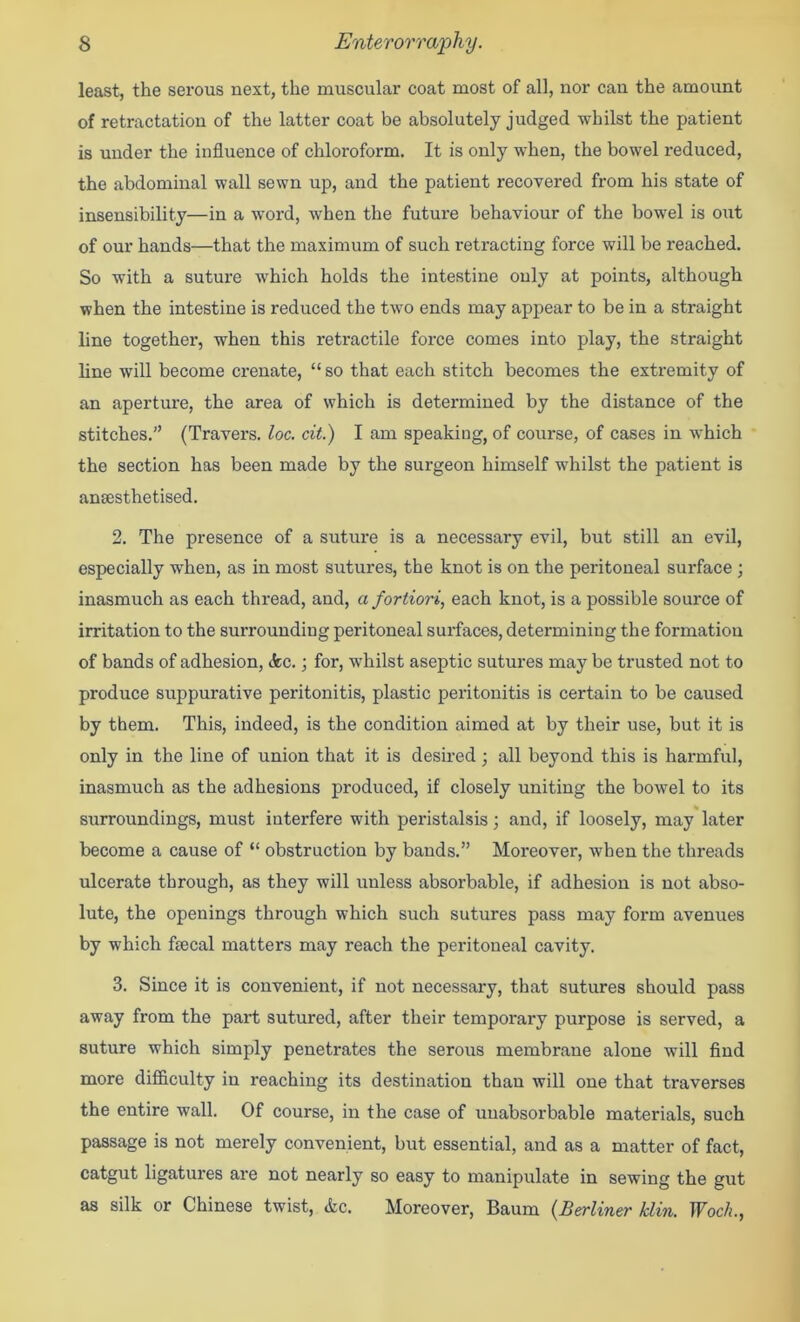 least, the serous next, the muscular coat most of all, nor can the amount of retractation of the latter coat be absolutely judged whilst the patient is under the influence of chloroform. It is only when, the bowel reduced, the abdominal wall sewn up, and the patient recovered from his state of insensibility—in a word, when the future behaviour of the bowel is out of our hands—that the maximum of such retracting force will be reached. So with a suture which holds the intestine only at points, although when the intestine is reduced the two ends may appear to be in a straight line together, when this retractile force comes into play, the straight line will become crenate, “ so that each stitch becomes the exti-emity of an aperture, the area of which is determined by the distance of the stitches.” (Travers, loc. cit.) I am speaking, of course, of cases in which the section has been made by the surgeon himself whilst the patient is anaesthetised. 2. The presence of a suture is a necessary evil, but still an evil, especially when, as in most sutures, the knot is on the peritoneal surface ; inasmuch as each thread, and, a fortiori, each knot, is a possible source of irritation to the surrounding peritoneal surfaces, determining the formation of bands of adhesion, (fee.; for, whilst aseptic sutures may be trusted not to produce suppurative peritonitis, plastic peritonitis is eertain to be caused by them. This, indeed, is the condition aimed at by their use, but it is only in the line of union that it is desired ; all beyond this is harmful, inasmuch as the adhesions produced, if closely uniting the bowel to its surroundings, must interfere with peristalsis; and, if loosely, may later become a cause of “ obstruction by bands.” Moreover, when the threads ulcerate through, as they will unless absorbable, if adhesion is not abso- lute, the openings through which such sutures pass may form avenues by which fsecal matters may reach the peritoneal cavity. 3. Since it is convenient, if not necessary, that sutures should pass away from the part sutured, after their temporary purpose is served, a suture which simply penetrates the serous membrane alone will find more difl&culty in reaching its destination than will one that traverses the entire wall. Of course, in the case of uuabsorbable materials, such passage is not merely convenient, but essential, and as a matter of fact, catgut ligatures are not nearly so easy to manipulate in sewing the gut as silk or Chinese twist, (fee. Moreover, Baum {Berliner klin. Woch.,