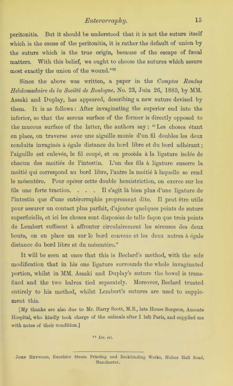 peritonitis. But it should be understood that it is not the suture itself which is the cause of the peritonitis, it is rather the default of union by the suture which is the true origin, because of the escape of fsecal matters. With this belief, we ought to choose the sutures which assure most exactly the union of the wound. Since the above was written, a paper in the Comptes Rendus Hebdomadaire de la Sodete de Boulogne^ No. 23, Juin 26, 1885, by MM. Assaki and Duplay, has appeared, describing a new suture devised by them. It is as follows: After invaginating the superior end into the inferior, so that the serous surface of the former is directly opposed to the mucous surface of the latter, the authors say: “ Les choses ^tant en place, on traverse avec une aiguille munie d’un fil doublee les deux conduits invagines ^ egale distance du bord libre et du bord adherant; I’aiguille est enlev^e, le fil coupe, et on precede ^ la ligature isoMe de chacun des moities de I’intestin. L’un des fils k ligature enserre la moitie qui correspond au bord libre, I’autre la moitie a laquelle se rend le m^sent^re. Pour operer cette double hemistriction, on exerce sur les fils ime forte traction. ... II s’agit 1^ bien plus d’une ligature de I’intestin que d’une enterorraphie proprement dite. II peut etre utile pour assurer un contact plus parfait, d’ajouter quelques points de suture superficielle, et ici les choses sont disposees de telle fagon que trois points de Lembert suffisent S, affronter circulairement les sereuses des deux bouts, on en place un sur le bord convexe et les deux autres a egale distance du bord libre et du m4sent6re.” It will be seen at once that this is Bedard’s method, with the sole modification that in his one ligature surrounds the whole invaginated portion, whilst in MM. Assaki and Duplay’s suture the bowel is trans- fixed and the two halves tied separately. Moreover, Bedard trusted entirely to his method, whilst Lembert’s sutures are used to supple- ment this. [My thanks are also due to Mr. Harry Scott, M.B., late House Surgeon, Ancoats Hospital, who kindly took charge of the animals after I left Paris, and supplied me with notes of their condition.] ’’ Loc. cit. John IIeywood, Excelsior Steam Printing and Bookbinding Works, Ilulme Hall Road, Manchester.