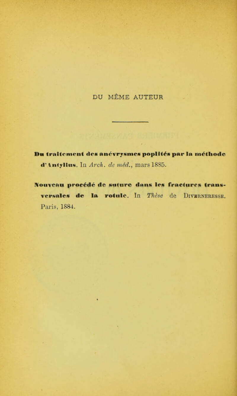 DU MÊME AUTEUR Du traitement «les anévrysmes poplités par la méthode «r tntyllns. In Arch. de méd., mars 1885. Nouveau procédé de suture dans les fractures trans- versales de la rotule. In Thèse de Divbrneresse.