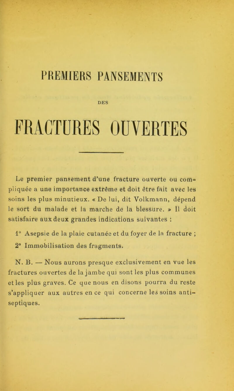 DES FRACTURES OUVERTES Le premier pansement d’une fracture ouverte ou com- pliquée a une importance extrême et doit être fait avec les soins les plus minutieux. « De lui, dit Volkmann, dépend le sort du malade et la marche de la blessure. » Il doit satisfaire aux deux grandes indications suivantes : 1° Asepsie de la plaie cutanée et du foyer de la fracture ; 2° Immobilisation des fragments. N. B. — Nous aurons presque exclusivement en vue les fractures ouvertes de la jambe qui sont les plus communes et les plus graves. Ce que nous en disons pourra du reste s’appliquer aux autres en ce qui concerne les soins anti- septiques.