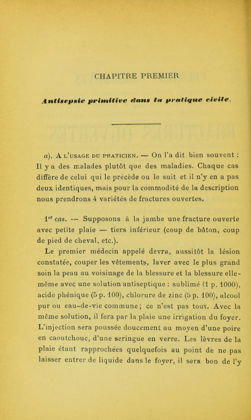 CHAPITRE PREMIER Antisepsie primitive il ans ta» pratique civile. a). A l’usage du praticien. — On l’a dit bien souvent : Il y a des malades plutôt que des maladies. Chaque cas diffère de celui qui le précède ou le suit et il n’y en a pas deux identiques, mais pour la commodité de la description nous prendrons 4 variétés de fractures ouvertes. 1er cas. — Supposons à la jambe une fracture ouverte avec petite plaie — tiers inférieur (coup de bâton, coup de pied de cheval, etc.). Le premier médecin appelé devra, aussitôt la lésion constatée, couper les vêtements, laver avec le plus grand soin la peau au voisinage de la blessure et la blessure elle- même avec une solution antiseptique : sublimé (1 p. 1000), acide phénique (5 p. 100), chlorure de zinc (5 p. 100), alcool pur ou eau-de-vie commune ; ce n’est pas tout. Avec la même solution, il fera par la plaie une irrigation du foyer. L’injection sera poussée doucement au moyen d’une poire en caoutchouc, d’une seringue en verre. Les lèvres de la plaie étant rapprochées quelquefois au point de ne pas laisser entrer de liquide dans le foyer, il sera bon de l’y