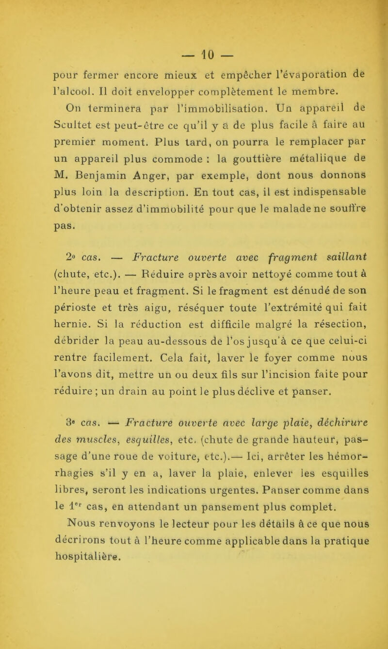 pour fermer encore mieux et empêcher l’évaporation de l’alcool. Il doit envelopper complètement le membre. On terminera par l’immobilisation. Un appareil de Scultet est peut-être ce qu’il y a de plus facile à faire au premier moment. Plus tard, on pourra le remplacer par un appareil plus commode : la gouttière métallique de M. Benjamin Anger, par exemple, dont nous donnons plus loin la description. En tout cas, il est indispensable d’obtenir assez d’immobilité pour que le malade ne souffre pas. 2° cas. — Fracture ouverte avec fragment saillant (chute, etc.). — Réduire après avoir nettoyé comme tout à l’heure peau et fragment. Si le fragment est dénudé de son périoste et très aigu, réséquer toute l’extrémité qui fait hernie. Si la réduction est difficile malgré la résection, débrider la peau au-dessous de l’osjusqu’à ce que celui-ci rentre facilement. Cela fait, laver le foyer comme nous l’avons dit, mettre un ou deux fils sur l’incision faite pour réduire ; un drain au point le plus déclive et panser. 3e cas. — Fracture ouverte avec large plaie, déchirure des muscles, esquilles, etc. (chute de grande hauteur, pas- sage d’une roue de voiture, etc.).— Ici, arrêter les hémor- rhagies s’il y en a, laver la plaie, enlever les esquilles libres, seront les indications urgentes. Panser comme dans le 1er cas, en attendant un pansement plus complet. Nous renvoyons le lecteur pour les détails à ce que nous décrirons tout à l’heure comme applicable dans la pratique hospitalière.