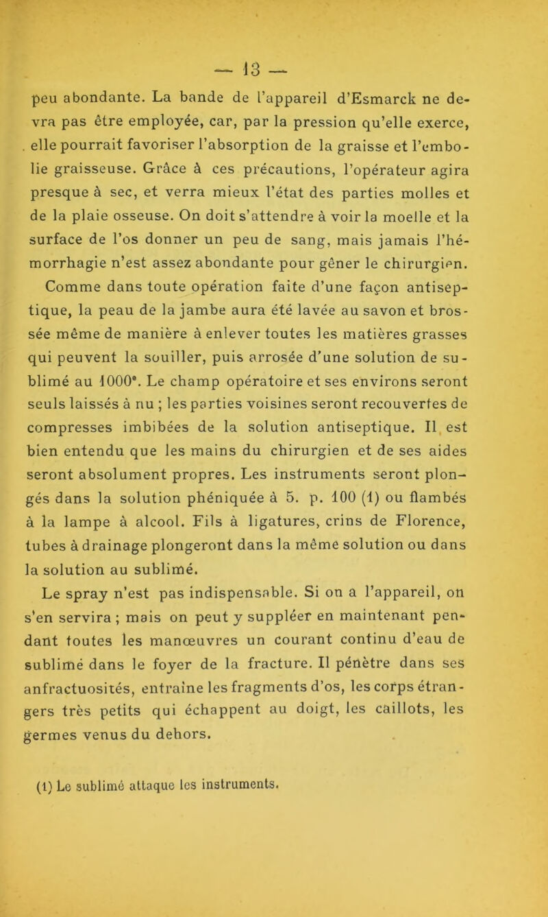 peu abondante. La bande de l’appareil d’Esmarck ne de- vra pas être employée, car, par la pression qu’elle exerce, . elle pourrait favoriser l’absorption de la graisse et l’embo- lie graisseuse. Grâce à ces précautions, l’opérateur agira presque à sec, et verra mieux l’état des parties molles et de la plaie osseuse. On doit s’attendre à voir la moelle et la surface de l’os donner un peu de sang, mais jamais l’hé- morrhagie n’est assez abondante pour gêner le chirurgien. Comme dans toute opération faite d’une façon antisep- tique, la peau de la jambe aura été lavée au savon et bros- sée même de manière à enlever toutes les matières grasses qui peuvent la souiller, puis arrosée d’une solution de su- blimé au 1000e. Le champ opératoire et ses environs seront seuls laissés à nu ; les parties voisines seront recouvertes de compresses imbibées de la solution antiseptique. Il est bien entendu que les mains du chirurgien et de ses aides seront absolument propres. Les instruments seront plon- gés dans la solution phéniquée à 5. p. 100 (1) ou flambés à la lampe à alcool. Fils à ligatures, crins de Florence, tubes à drainage plongeront dans la même solution ou dans la solution au sublimé. Le spray n’est pas indispensable. Si on a l’appareil, on s’en servira ; mais on peut y suppléer en maintenant pen- dant toutes les manœuvres un courant continu d’eau de sublimé dans le foyer de la fracture. Il pénètre dans ses anfractuosités, entraîne les fragments d’os, les corps étran- gers très petits qui échappent au doigt, les caillots, les germes venus du dehors. (1) Le sublimé attaque les instruments.