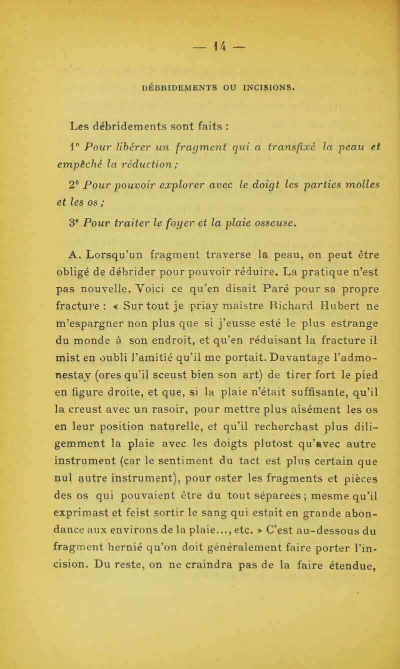 DÉBRIDEMENTS OU INCISIONS. Les débridements sont faits : \° Pour libérer un fragment qui a transfixé la peau et empêché la réduction ; 2° Pour pouvoir explorer avec le doigt les parties molles et les os ; 3® Pour traiter le foyer et la plaie osseuse. A. Lorsqu’un fragment traverse la peau, on peut être obligé de débrider pour pouvoir réduire. La pratique n’est pas nouvelle. Voici ce qu’en disait Paré pour sa propre fracture: « Surtout je priay maistre Richard Hubert ne m’espargner non plus que si j’eusse esté le plus estrange du monde à. son endroit, et qu’en réduisant la fracture il mist en oubli l’amitié qu’il me portait. Davantage l’admo- nestav (ores qu’il sceust bien son art) de tirer fort le pied en figure droite, et que, si la plaie n’était suffisante, qu’il la creust avec un rasoir, pour mettre plus aisément les os en leur position naturelle, et qu’il recherchast plus dili- gemment la plaie avec les doigts plutost qu’avec autre instrument (car le sentiment du tact est plus certain que nul autre instrument), pour oster les fragments et pièces des os qui pouvaient être du tout séparées ; mesme qu’il exprimast et feist sortir le sang qui estait en grande abon- dance aux environs de la plaie..., etc. » C’est au-dessous du fragment hernié qu’on doit généralement faire porter l’in- cision. Du reste, on ne craindra pas de la faire étendue,