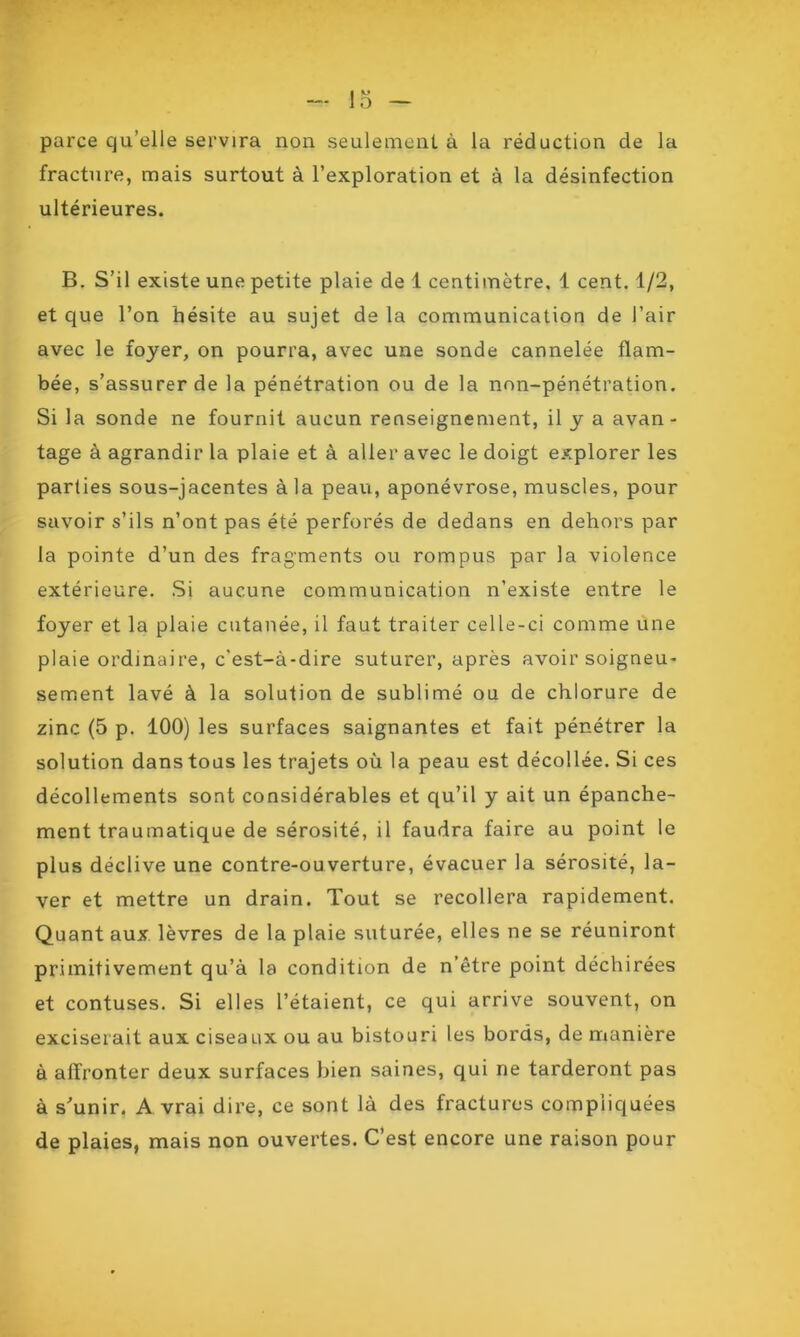 IM parce qu’elle servira non seulement à la réduction de la fracture, mais surtout à l’exploration et à la désinfection ultérieures. B. S’il existe une petite plaie de 1 centimètre. 1 cent. 1/2, et que l’on hésite au sujet de la communication de l’air avec le foyer, on pourra, avec une sonde cannelée flam- bée, s’assurer de la pénétration ou de la non-pénétration. Si la sonde ne fournit aucun renseignement, il y a avan- tage à agrandir la plaie et à aller avec le doigt explorer les parties sous-jacentes à la peau, aponévrose, muscles, pour savoir s’ils n’ont pas été perforés de dedans en dehors par la pointe d’un des fragments ou rompus par la violence extérieure. Si aucune communication n’existe entre le foyer et la plaie cutanée, il faut traiter celle-ci comme une plaie ordinaire, c’est-à-dire suturer, après avoir soigneu- sement lavé à la solution de sublimé ou de chlorure de zinc (5 p. 100) les surfaces saignantes et fait pénétrer la solution dans tous les trajets où la peau est décollée. Si ces décollements sont considérables et qu’il y ait un épanche- ment traumatique de sérosité, il faudra faire au point le plus déclive une contre-ouverture, évacuer la sérosité, la- ver et mettre un drain. Tout se recollera rapidement. Quant aux lèvres de la plaie suturée, elles ne se réuniront primitivement qu’à la condition de n’être point déchirées et contuses. Si elles l’étaient, ce qui arrive souvent, on exciserait aux ciseaux ou au bistouri les bords, de manière à affronter deux surfaces bien saines, qui ne tarderont pas à s’unir. A vrai dire, ce sont là des fractures compliquées de plaies, mais non ouvertes. C’est encore une raison pour