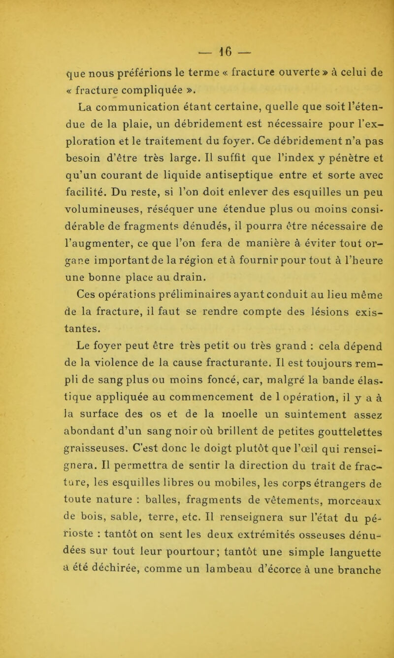 que nous préférions le terme « fracture ouverte » à celui de « fracture compliquée ». La communication étant certaine, quelle que soit l’éten- due de la plaie, un débridement est nécessaire pour l’ex- ploration et le traitement du foyer. Ce débridement n’a pas besoin d’être très large. Il suffit que l’index y pénètre et qu’un courant de liquide antiseptique entre et sorte avec facilité. Du reste, si l’on doit enlever des esquilles un peu volumineuses, réséquer une étendue plus ou moins consi- dérable de fragments dénudés, il pourra être nécessaire de l’augmenter, ce que l’on fera de manière à éviter tout or- gane important de la région et à fournir pour tout à l’heure une bonne place au drain. Ces opérations préliminaires ayant conduit au lieu même de la fracture, il faut se rendre compte des lésions exis- tantes. Le foyer peut être très petit ou très grand : cela dépend de la violence de la cause fracturante. Il est toujours rem- pli de sang plus ou moins foncé, car, malgré la bande élas- tique appliquée au commencement de 1 opération, il y a à la surface des os et de la moelle un suintement assez abondant d’un sang noir où brillent de petites gouttelettes graisseuses. C’est donc le doigt plutôt que l’œil qui rensei- gnera. Il permettra de sentir la direction du trait de frac- ture, les esquilles libres ou mobiles, les corps étrangers de toute nature : balles, fragments de vêtements, morceaux de bois, sable, terre, etc. Il renseignera sur l’état du pé- rioste : tantôt on sent les deux extrémités osseuses dénu- dées sur tout leur pourtour; tantôt une simple languette a été déchirée, comme un lambeau d’écorce à une branche