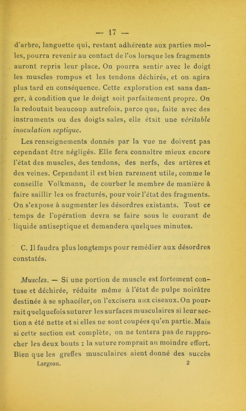 d’arbre, languette qui, restant adhérente aux parties mol- les, pourra revenir au contact de l’os lorsque les fragments auront repris leur place. On pourra sentir avec le doigt les muscles rompus et les tendons déchirés, et on agira plus tard en conséquence. Cette exploration est sans dan- ger, à condition que le doigt soit parfaitement propre. On la redoutait beaucoup autrefois, parce que, faite avec des instruments ou des doigts sales, elle était une véritable inoculation septique. Les renseignements donnés par la vue ne doivent pas cependant être négligés. Elle fera connaître mieux encore l’état des muscles, des tendons, des nerfs, des artères et des veines. Cependant il est bien rarement utile, comme le conseille Volkmann, de courber le membre de manière à faire saillir les os fracturés, pour voir l’état des fragments. On s’expose à augmenter les désordres existants. Tout ce temps de l’opération devra se faire sous le courant de liquide antiseptique et demandera quelques minutes. C. Il faudra plus longtemps pour remédier aux désordres constatés. Muscles. — Si une portion de muscle est fortement con- tuse et déchirée, réduite même à l’état de pulpe noirâtre destinée à se sphacéler,on l’excisera aux ciseaux. On pour- rait quelquefois suturer les surfaces musculaires si leur sec- tion a été nette et si elles ne sont coupées qu en partie. Mais si cette section est complète, on ne tentera pas de rappro- cher les deux bouts : la suture romprait au moindre effort. Bien que les greffes musculaires aient donné des succès