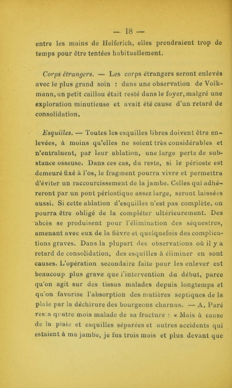 entre les mains de Helferich, elles prendraient trop de temps pour être tentées habituellement. Corps étrangers. — Les corps étrangers seront enlevés avec le plus grand soin : dans une observation de Volk- mann, un petit caillou était resté dans le foyer, malgré une exploration minutieuse et avait été cause d’un retard de consolidation. Esquilles. — Toutes les esquilles libres doivent être en- levées, à moins qu’elles ne soient très considérables et n’entraînent, par leur ablation, une large perte de sub- stance osseuse. Dans ces cas, du reste, si le périoste est demeuré fixé à l’os, le fragment pourra vivre et permettra d’éviter un raccourcissement de la jambe. Celles qui adhé- reront par un pont périostique assez large, seront laissées aussi. Si cette ablation d’esquilles n’est pas complète, on pourra être obligé de la compléter ultérieurement. Des abcès se produisent pour l’élimination des séquestres, amenant avec eux de la fièvre et quelquefois des complica- tions graves. Dans la plupart des observations où il y a retard de consolidation, des esquilles à éliminer en sont causes. L’opération secondaire faite pour les enlever est beaucoup plus grave que l’intervention du début, parce qu’on agit sur des tissus malades depuis longtemps et qu’on favorise l’absorption des matières septiques de la plaie par la déchirure des bourgeons charnus. — A. Paré res.a quatre mois malade de sa fracture : « Mais à cause de la plaie et esquilles séparées et autres accidents qui estaient à ma jambe, je fus trois mois et plus devant que