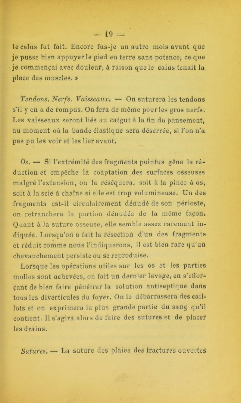 le calus fut fait. Encore fus-je un autre mois avant que je pusse bien appuyer le pied en terre sans potence, ce que je commençai avec douleur, à raison que le calus tenait la place des muscles. » Tendons. Nerfs. Vaisseaux, — On suturera les tendons s’il y en a de rompus. On fera de même pour les gros nerfs. Les vaisseaux seront liés au catgut à la lin du pansement, au moment où la bande élastique sera déserrée, si l’on n’a pas pu les voir et les lier avant. Os. — Si l’extrémité des fragments pointus gêne la ré- duction et empêche la coaptation des surfaces osseuses malgré l’extension, on la réséquera, soit à la pince à os, soit à la scie à chaîne si elle est trop volumineuse. Un des fragments est-il circulairement dénudé de son périoste, on retranchera la portion dénudée de la même façon. Quant à la suture osseuse, elle semble assez rarement in- diquée. Lorsqu’on a fait la résection d’un des fragments et réduit comme nous l’indiquerons, il est bien rare qu’un chevauchement persiste ou se reproduise. Lorsque les opérations utiles sur les os et les parties molles sont achevées, on fait un dernier lavage, en s’effor- çant de bien faire pénétrer la solution antiseptique dans tous les diverticules du foyer. On le débarrassera des cail- lots et on exprimera la plus grande partie du sang qu’il contient. Il s’agira alors de faire des sutures et de placer les drains. Sutures. — La suture des plaies des fractures ouvertes