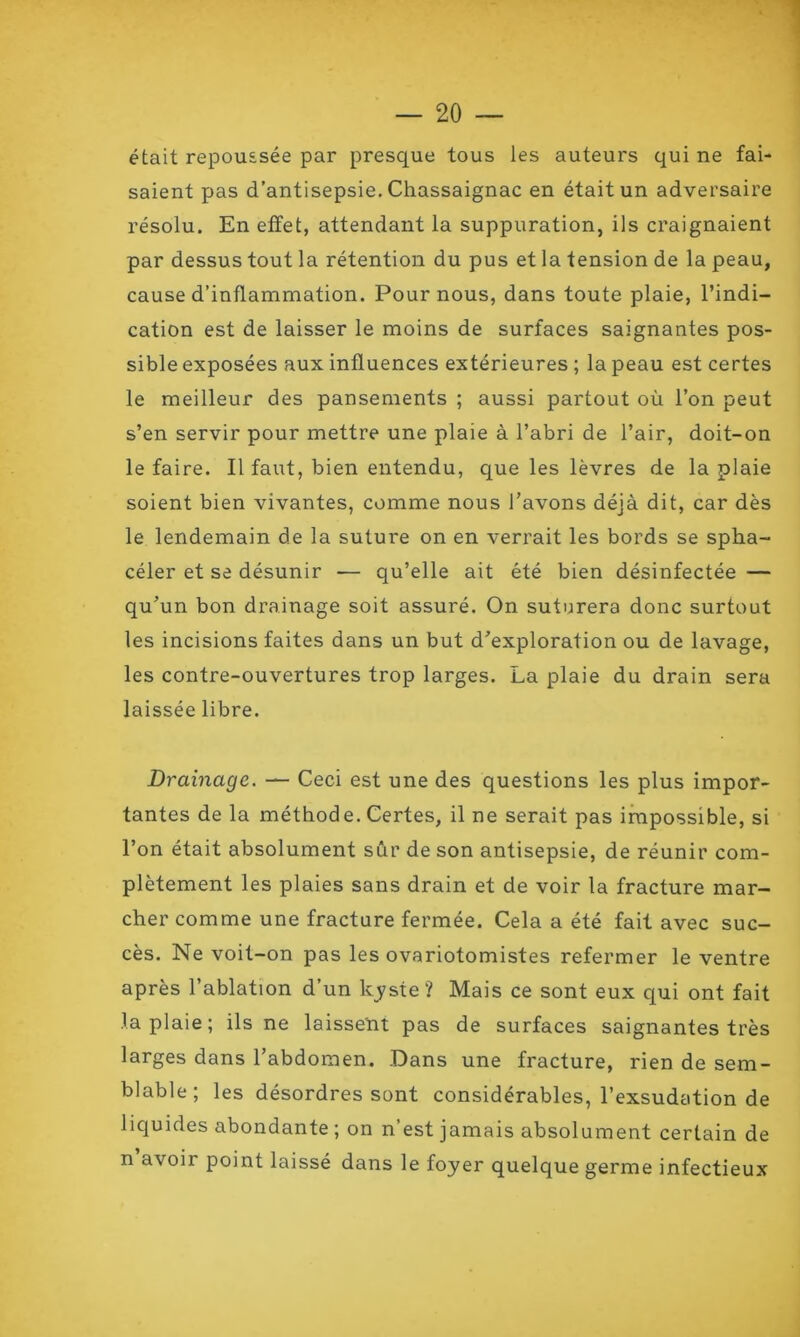 était repoussée par presque tous les auteurs qui ne fai- saient pas d’antisepsie. Chassaignac en était un adversaire résolu. En effet, attendant la suppuration, ils craignaient par dessus tout la rétention du pus et la tension de la peau, cause d’inflammation. Pour nous, dans toute plaie, l’indi- cation est de laisser le moins de surfaces saignantes pos- sible exposées aux influences extérieures ; la peau est certes le meilleur des pansements ; aussi partout où l’on peut s’en servir pour mettre une plaie à l’abri de l’air, doit-on le faire. Il faut, bien entendu, que les lèvres de la plaie soient bien vivantes, comme nous l’avons déjà dit, car dès le lendemain de la suture on en verrait les bords se spha- céler et se désunir — qu’elle ait été bien désinfectée — qu’un bon drainage soit assuré. On suturera donc surtout les incisions faites dans un but d’exploration ou de lavage, les contre-ouvertures trop larges. La plaie du drain sera laissée libre. Drainage. — Ceci est une des questions les plus impor- tantes de la méthode. Certes, il ne serait pas impossible, si l’on était absolument sûr de son antisepsie, de réunir com- plètement les plaies sans drain et de voir la fracture mar- cher comme une fracture fermée. Cela a été fait avec suc- cès. Ne voit-on pas les ovariotomistes refermer le ventre après l’ablation d’un kyste? Mais ce sont eux qui ont fait la plaie; ils ne laissent pas de surfaces saignantes très larges dans l’abdomen. Dans une fracture, rien de sem- blable; les désordres sont considérables, l’exsudation de liquides abondante ; on n’est jamais absolument certain de n avoii point laissé dans le foyer quelque germe infectieux