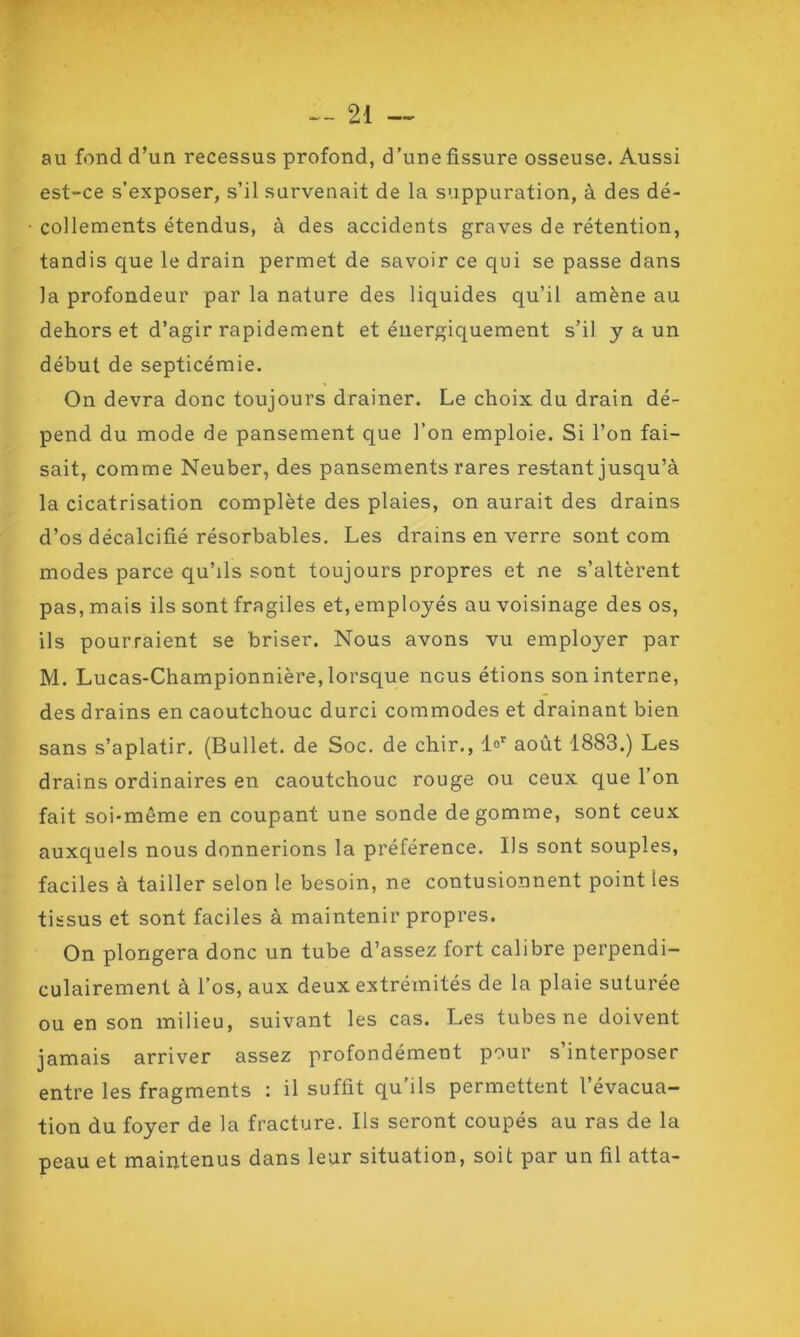 au fond d’un recessus profond, d’une fissure osseuse. Aussi est-ce s’exposer, s’il survenait de la suppuration, à des dé- collements étendus, à des accidents graves de rétention, tandis que le drain permet de savoir ce qui se passe dans la profondeur par la nature des liquides qu’il amène au dehors et d’agir rapidement et énergiquement s’il y a un début de septicémie. On devra donc toujours drainer. Le choix du drain dé- pend du mode de pansement que l’on emploie. Si l’on fai- sait, comme Neuber, des pansements rares restant jusqu’à la cicatrisation complète des plaies, on aurait des drains d’os décalcifié résorbables. Les drains en verre sont com modes parce qu’ils sont toujours propres et ne s’altèrent pas, mais ils sont fragiles et, employés au voisinage des os, ils pourraient se briser. Nous avons vu employer par M. Lucas-Championnière, lorsque nous étions son interne, des drains en caoutchouc durci commodes et drainant bien sans s’aplatir. (Bullet. de Soc. de chir., l°r août 1883.) Les drains ordinaires en caoutchouc rouge ou ceux que l’on fait soi-même en coupant une sonde dégommé, sont ceux auxquels nous donnerions la préférence. Ils sont souples, faciles à tailler selon le besoin, ne contusionnent point les tissus et sont faciles à maintenir propres. On plongera donc un tube d’assez fort calibre perpendi- culairement à l’os, aux deux extrémités de la plaie suturée ou en son milieu, suivant les cas. Les tubes ne doivent jamais arriver assez profondément pour s’interposer entre les fragments : il suffit qu’ils permettent l’évacua- tion du foyer de la fracture. Ils seront coupés au ras de la peau et maintenus dans leur situation, soit par un fil atta-