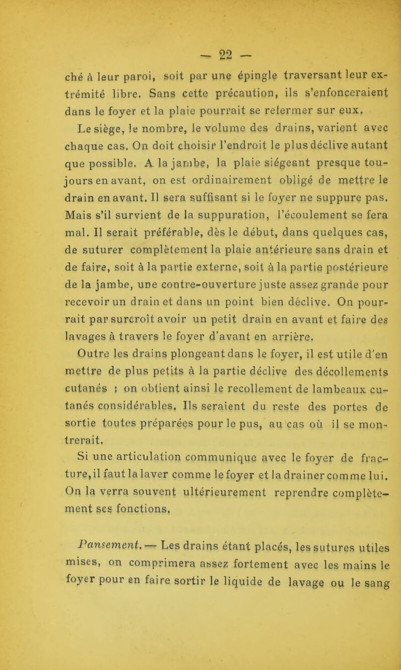 ché à leur paroi, soit par une épingle traversant leur ex- trémité libre. Sans cette précaution, ils s’enfonceraient dans le foyer et la plaie pourrait se refermer sur eux. Le siège, le nombre, le volume des drains, varient avec chaque cas. On doit choisir l’endroit le plus déclive autant que possible. A la jambe, la plaie siégeant presque tou- jours en avant, on est ordinairement obligé de mettre le drain en avant. Il sera suffisant si le foyer ne suppure pas. Mais s’il survient de la suppuration, l’écoulement se fera mal. Il serait préférable, dès le début, dans quelques cas, de suturer complètement la plaie antérieure sans drain et de faire, soit à la partie externe, soit à la partie postérieure de la jambe, une contre-ouverture juste assez grande pour recevoir un drain et dans un point bien déclive. On pour- rait par surcroît avoir un petit drain en avant et faire des lavages à travers le foyer d’avant en arrière. Outre les drains plongeant dans le foyer, il est utile d'en mettre de plus petits à la partie déclive des décollements cutanés : on obtient ainsi le recollement de lambeaux cu- tanés considérables. Ils seraient du reste des portes de sortie toutes préparées pour le pus, au cas où il se mon- trerait. Si une articulation communique avec le foyer de frac- ture,il fautlalaver comme lefoyer et la drainer comme lui. On la verra souvent ultérieurement reprendre complète- ment ses fonctions. Pansement.— Les drains étant placés, les sutures utiles mises, on comprimera assez fortement avec les mains le foyer pour en faire sortir le liquide de lavage ou le sang