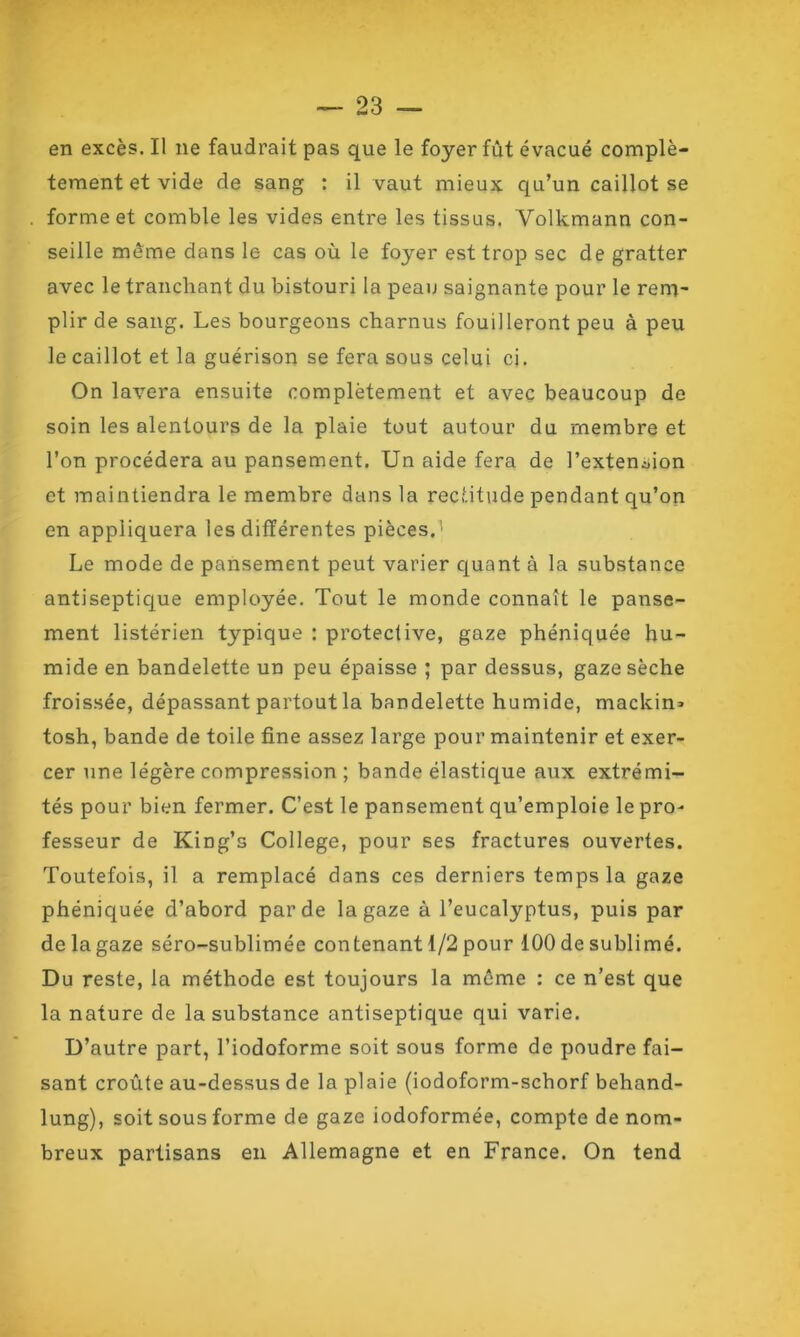 en excès. Il 11e faudrait pas que le foyer fût évacué complè- tement et vide de sang : il vaut mieux qu’un caillot se forme et comble les vides entre les tissas, Volkmann con- seille meme dans le cas où le foyer est trop sec de gratter avec le tranchant du bistouri la peau saignante pour le rem- plir de sang. Les bourgeons charnus fouilleront peu à peu le caillot et la guérison se fera sous celui ci. On lavera ensuite complètement et avec beaucoup de soin les alentours de la plaie tout autour du membre et l’on procédera au pansement. Un aide fera de l’extension et maintiendra le membre dans la rectitude pendant qu’on en appliquera les différentes pièces.' Le mode de pansement peut varier quant à la substance antiseptique employée. Tout le monde connaît le panse- ment listérien typique : proteclive, gaze phéniquée hu- mide en bandelette un peu épaisse ; par dessus, gaze sèche froissée, dépassant partout la bandelette humide, machin* tosh, bande de toile fine assez large pour maintenir et exer- cer une légère compression ; bande élastique aux extrémi- tés pour bien fermer. C’est le pansement qu’emploie le pro- fesseur de King’s College, pour ses fractures ouvertes. Toutefois, il a remplacé dans ces derniers temps la gaze phéniquée d’abord par de la gaze à l’eucalyptus, puis par de la gaze séro-sublimée contenant 1/2 pour 100 de sublimé. Du reste, la méthode est toujours la même : ce n’est que la nature de la substance antiseptique qui varie. D’autre part, l’iodoforme soit sous forme de poudre fai- sant croûte au-dessus de la plaie (iodoform-schorf behand- lung), soit sous forme de gaze iodoformée, compte de nom- breux partisans en Allemagne et en France. On tend