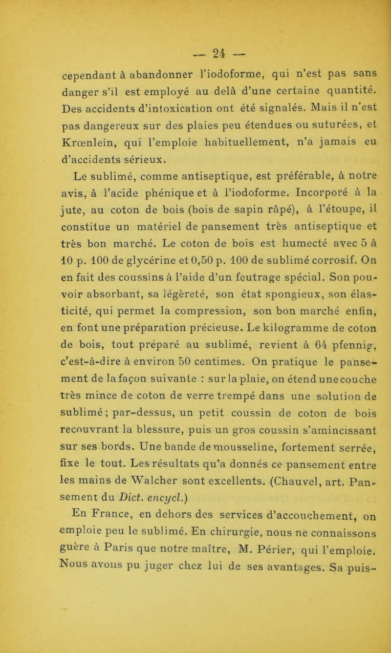 sans cependant à abandonner l’iodoforme, qui n’est pas danger s’il est employé au delà d’une certaine quantité. Des accidents d’intoxication ont été signalés. Mais il n’est pas dangereux sur des plaies peu étendues ou suturées, et Krœnlein, qui l’emploie habituellement, n’a jamais eu d’accidents sérieux. Le sublimé, comme antiseptique, est préférable, à notre avis, à l’acide phénique et à l’iodoforme. Incorporé à la jute, au coton de bois (bois de sapin râpé), à l’étoupe, il constitue un matériel de pansement très antiseptique et très bon marché. Le coton de bois est humecté avec 5 à 10 p. 100 de glycérine et 0,50 p. 100 de sublimé corrosif. On en fait des coussins à l’aide d’un feutrage spécial. Son pou- voir absorbant, sa légèreté, son état spongieux, son élas- ticité, qui permet la compression, son bon marché enfin, en font une préparation précieuse. Le kilogramme de coton de bois, tout préparé au sublimé, revient à 64 pfennig, c’est-à-dire à environ 50 centimes. On pratique le panse- ment de lafaçon suivante : sur laplaie, on étendunecouche très mince de coton de verre trempé dans une solution de sublimé ; par-dessus, un petit coussin de coton de bois recouvrant la blessure, puis un gros coussin s’amincissant sur ses bords. Une bande de mousseline, fortement serrée, fixe le tout. Les résultats qu’a donnés ce pansement entre les mains de Walcher sont excellents. (Chauvel, art. Pan- sement du Dict. encycl.) En France, en dehors des services d’accouchement, on emploie peu le sublimé. En chirurgie, nous ne connaissons guère à Paris que notre maître, M. Périer, qui l’emploie. Nous avons pu juger chez lui de ses avantages. Sa puis-