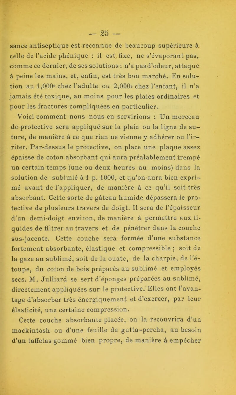 sance antiseptique est reconnue de beaucoup supérieure à celle de l’acide phénique : il est fixe, ne s’évaporant pas, comme ce dernier, de ses solutions : n’a pasd’odeur, attaque à peine les mains, et, enfin, est très bon marché. En solu- tion au 1,000° chez l’adulte ou 2,000o chez l’enfant, il n’a jamais été toxique, au moins pour les plaies ordinaires et pour les fractures compliquées en particulier. Voici comment nous nous en servirions : Un morceau de protective sera appliqué sur la plaie ou la ligne de su- ture, de manière à ce que rien ne vienne y adhérer ou l’ir- riter. Par-dessus le protective, on place une plaque assez épaisse de coton absorbant qui aura préalablement trempé un certain temps (une ou deux heures au moins) dans la solution de subimlé à i p. 1000, et qu’on aura bien expri- mé avant de l’appliquer, de manière à ce qu’il soit très absorbant. Cette sorte de gâteau humide dépassera le pro- tective de plusieurs travers de doigt. Il sera de l’épaisseur d’un demi-doigt environ, de manière à permettre aux li- quides de filtrer au travers et de pénétrer dans la couche sus-jacente. Cette couche sera formée d’une substance fortement absorbante, élastique et compressible ; soit de la gaze au sublimé, soit de la ouate, de la charpie, de l’é- toupe, du coton de bois préparés au sublimé et employés secs. M. Julliard se sert d’éponges préparées au sublimé, directement appliquées sur le protective. Elles ont l’avan- tage d’absorber très énergiquement et d’exercer, par leur élasticité, une certaine compression. Cette couche absorbante placée, on la recouvrira d’un mackintosh ou d’une feuille de gutta-percha, au besoin d’un taffetas gommé bien propre, de manière à empêcher