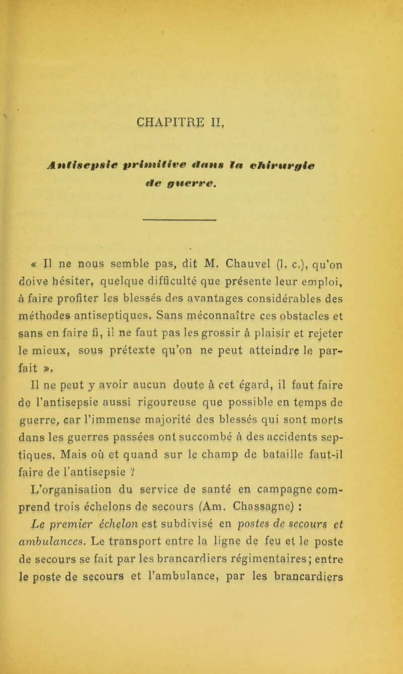 CHAPITRE II, Antisepsie primitive flans ta chirurgie fie guerre. « Il ne nous semble pas, dit M. Chauvel (1. c.), qu’on doive hésiter, quelque difficulté que présente leur emploi, à faire profiter les blessés des avantages considérables des méthodes antiseptiques. Sans méconnaître ces obstacles et sans en faire fi, il ne faut pas les grossir à plaisir et rejeter le mieux, sous prétexte qu’on ne peut atteindre le par- fait ». Il ne peut y avoir aucun doute à cet égard, il faut faire de l’antisepsie aussi rigoureuse que possible en temps de guerre, car l’immense majorité des blessés qui sont morts dans les guerres passées ont succombé à des accidents sep- tiques. Mais où et quand sur le champ de bataille faut-il faire de l’antisepsie ? L’organisation du service de santé en campagne com- prend trois échelons de secours (Am. Chassagne) : Le premier échelon est subdivisé en postes de secours et ambulances. Le transport entre la ligne de feu et le poste de secours se fait par les brancardiers régimentaires; entre le poste de secours et l’ambulance, par les brancardiers