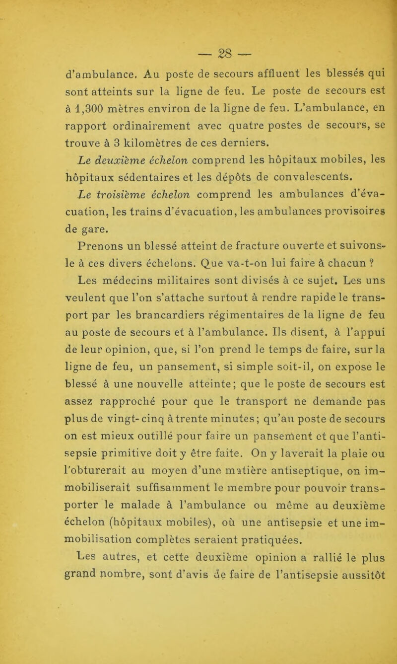 d’ambulance. Au poste de secours affluent les blessés qui sont atteints sur la ligne de feu. Le poste de secours est à 1,300 mètres environ de la ligne de feu. L’ambulance, en rapport ordinairement avec quatre postes de secours, se trouve à 3 kilomètres de ces derniers. Le deuxième échelon comprend les hôpitaux mobiles, les hôpitaux sédentaires et les dépôts de convalescents. Le troisième échelon comprend les ambulances d’éva- cuation, les trains d’évacuation, les ambulances provisoires de gare. Prenons un blessé atteint de fracture ouverte et suivons- le à ces divers échelons. Que va-t-on lui faire à chacun ? Les médecins militaires sont divisés à ce sujet. Les uns veulent que l’on s’attache surtout à rendre rapide le trans- port par les brancardiers régimentaires de la ligne de feu au poste de secours et à l’ambulance. Ils disent, à l’appui de leur opinion, que, si l’on prend le temps de faire, sur la ligne de feu, un pansement, si simple soit-il, on expose le blessé à une nouvelle atteinte; que le poste de secours est assez rapproché pour que le transport ne demande pas plus de vingt-cinq àtrente minutes; qu’au poste de secours on est mieux outillé pour faire un panserUent et que l’anti- sepsie primitive doit y être faite. On y laverait la plaie ou l'obturerait au moyen d’une matière antiseptique, on im- mobiliserait suffisamment le membre pour pouvoir trans- porter le malade à l’ambulance ou même au deuxième échelon (hôpitaux mobiles), où une antisepsie et une im- mobilisation complètes seraient pratiquées. Les autres, et cette deuxième opinion a rallié le plus graud nombre, sont d’avis de faire de l’antisepsie aussitôt