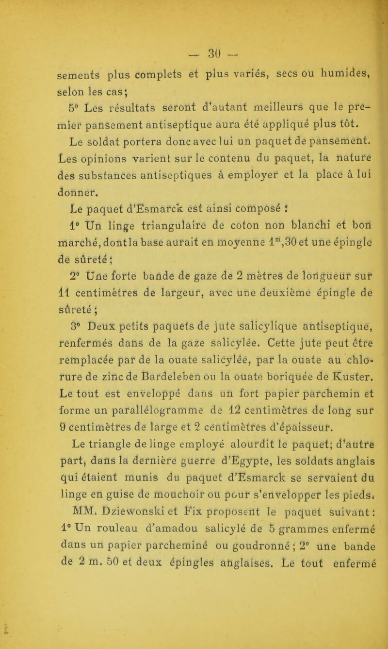 sements plus complets et plus variés, secs ou humides, selon les cas; 5° Les résultats seront d’autant meilleurs que le pre- mier pansement antiseptique aura été appliqué plus tôt. Le soldat portera donc avec lui un paquet de pansement. Les opinions varient sur le contenu du paquet, la nature des substances antiseptiques à employer et la place à lui donner. Le paquet d’Esmarck est ainsi composé ! 1° Un linge triangulaire de coton non blanchi et bon marché, dontla base aurait en moyenne lm,30et une épingle de sûreté ; 2° Une forte bande de gaze de 2 mètres de longueur sur il centimètres de largeur, avec une deuxième épingle de sûreté ; 3° Deux petits paquets de jute salicylique antiseptique, renfermés dans de la gaze salicylée. Cette jute peut être remplacée par de la ouate salicylée, par la ouate au chlo- rure de zinc de Bardeleben ou la ouate boriquée de Kuster. Le tout est enveloppé dans un fort papier parchemin et forme un parallélogramme de 12 centimètres de long sur 9 centimètres de large et 2 centimètres d’épaisseur. Le triangle de linge employé alourdit le paquet; d’autre part, dans la dernière guerre d’Egypte, les soldats anglais qui étaient munis du paquet d’Esmarck se servaient du linge en guise de mouchoir ou pour s’envelopper les pieds. MM. Dzievvonski et Fix proposent le paquet suivant : 1° Un rouleau d’amadou salicylé de 5 grammes enfermé dans un papier parcheminé ou goudronné ; 2° une bande de 2 m. 50 et deux épingles anglaises. Le tout enfermé