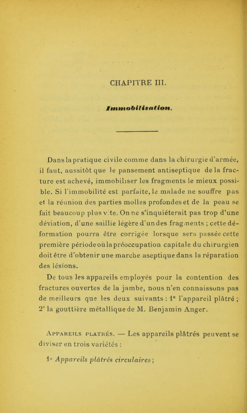 CHAPITRE III. Immobilisation. Dans la pratique civile comme dans la chirurgie d'armée, il faut, aussitôt que le pansement antiseptique de la frac- ture est achevé, immobiliser les fragments le mieux possi- ble. Si l'immobilité est parfaite, le malade ne souffre pas et la réunion des parties molles profondes et de la peau se fait beaucoup plus vite. On ne s’inquiéterait pas trop d’une déviation, d’une saillie légère d’undes fragments ; cette dé- formation pourra être corrigée lorsque sera passée cette première périodeoülapréoccupation capitale du chirurgien doit être d’obtenir une marche aseptique dans la réparation des lésions. De tous les appareils employés pour la contention des fractures ouvertes de la jambe, nous n’en connaissons pas de meilleurs que les deux suivants : 1° l’appareil plâtré ; 2° la gouttière métallique de M. Benjamin Anger. Appareils plâtrés. — Les appareils plâtrés peuvent se diviser en trois variétés : 4° Appareils plâtrés circulaires ;