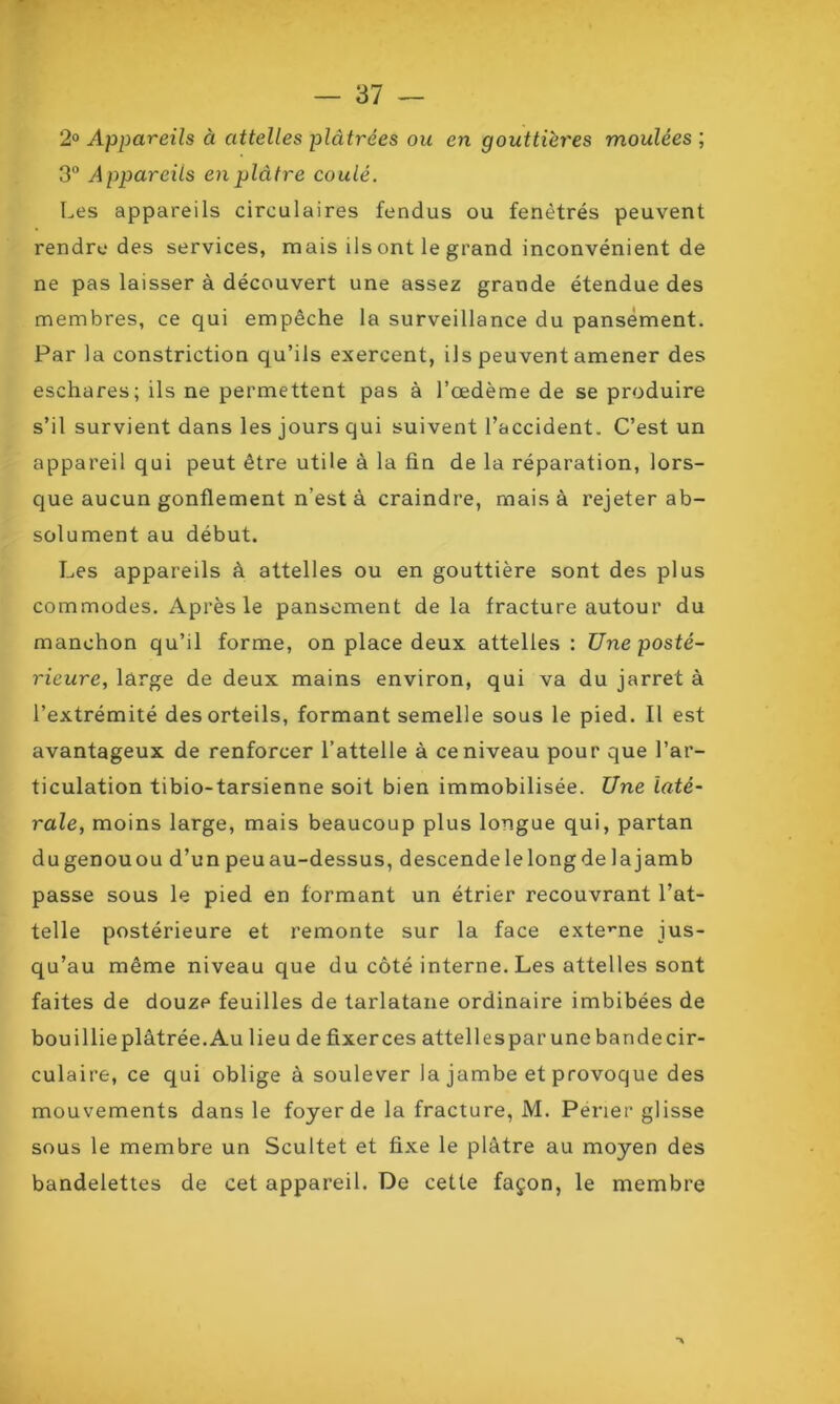 2° Appareils à attelles plâtrées ou en gouttières moulées; 3° Appareils en plâtre coulé. Les appareils circulaires fendus ou fenètrés peuvent rendre des services, mais ils ont le grand inconvénient de ne pas laisser à découvert une assez grande étendue des membres, ce qui empêche la surveillance du pansement. Par la constriction qu’ils exercent, ils peuvent amener des eschares; ils ne permettent pas à l’œdème de se produire s’il survient dans les jours qui suivent l’accident. C’est un appareil qui peut être utile à la fin de la réparation, lors- que aucun gonflement n’est à craindre, mais à rejeter ab- solument au début. Les appareils à attelles ou en gouttière sont des plus commodes. Après le pansement delà fracture autour du manchon qu’il forme, on place deux attelles : Une posté- rieure, large de deux mains environ, qui va du jarret à l’extrémité des orteils, formant semelle sous le pied. Il est avantageux de renforcer l’attelle à ce niveau pour que l’ar- ticulation tibio-tarsienne soit bien immobilisée. Une laté- rale, moins large, mais beaucoup plus longue qui, partan du genou ou d’un peu au-dessus, descende le long de la jamb passe sous le pied en formant un étrier recouvrant l’at- telle postérieure et remonte sur la face externe jus- qu’au même niveau que du côté interne. Les attelles sont faites de douze feuilles de tarlatane ordinaire imbibées de bouillieplâtrée.Au lieu defixerces attellesparunebandecir- culaire, ce qui oblige à soulever la jambe et provoque des mouvements dans le foyer de la fracture, M. Perier glisse sous le membre un Scultet et fixe le plâtre au moyen des bandelettes de cet appareil. De cette façon, le membre •>