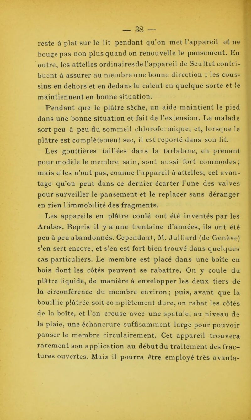 reste à plat sur le lit pendant qu’on met l’appareil et ne bouge pas non plus quand on renouvelle le pansement. En outre, les attelles ordinairesdel’appareil de Scultet contri- buent à assurer au membre une bonne direction ; les cous- sins en dehors et en dedans le calent en quelque sorte et le maintiennent en bonne situation. Pendant que le plâtre sèche, un aide maintient le pied dans une bonne situation et fait de l’extension. Le malade sort peu à peu du sommeil chloroformique, et, lorsque le plâtre est complètement sec, il est reporté dans son lit. Les gouttières taillées dans la tarlatane, en prenant pour modèle le membre sain, sont aussi fort commodes; mais elles n’ont pas, comme l’appareil à attelles, cet avan- tage qu'on peut dans ce dernier écarter l’une des valves pour surveiller le pansement et le replacer sans déranger en rien l’immobilité des fragments. Les appareils en plâtre coulé ont été inventés par les Arabes. Repris il y a une trentaine d’années, ils ont été peu à peu abandonnés. Cependant, M. J ulliard (de Genève) s’en sert encore, et s’en est fort bien trouvé dans quelques cas particuliers. Le membre est placé dans une boîte en bois dont les côtés peuvent se rabattre. On y coule du plâtre liquide, de manière à envelopper les deux tiers de la circonférence du membre environ; puis, avant que la bouillie plâtrée soit complètement dure, on rabat les côtés de la boîte, et l’on creuse avec une spatule, au niveau de la plaie, une échancrure suffisamment large pour pouvoir panser le membre circulairement. Cet appareil trouvera rarement son application au débutdu traitement des frac- tures ouvertes. Mais il pourra être employé très avanta-