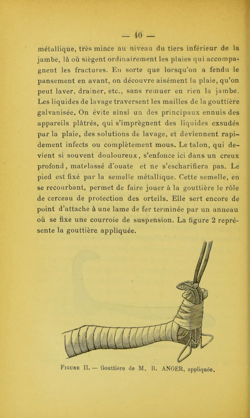 métallique, très mince au niveau du tiers inférieur de la jambe, là où siègent ordinairement les plaies qui accompa- gnent les fractures. Eu sorte que lorsqu’on a fendu le pansement en avant, on découvre aisément la plaie, qu’on peut laver, drainer, etc., sans remuer en rien la jambe. Les liquides de lavage traversent les mailles de la gouttière galvanisée. On évite ainsi un des principaux ennuis des appareils plâtrés, qui s’imprègnent des liquides exsudés par la plaie, des solutions de lavage, et deviennent rapi- dement infects ou complètement mous. Le talon, qui de- vient si souvent douloureux, s’enfonce ici dans un creux profond , matelassé d’ouate et ne s’escharifiera pas. Le pied est fixé parla semelle métallique. Cette semelle, en se recourbant, permet de faire jouer à la gouttière le rôle de cerceau de protection des orteils. Elle sert encore de point d’attache à une lame de fer terminée par un anneau où se fixe une courroie de suspension. La figure 2 repré- sente la gouttière appliquée. Figure II. Gouttière de M, B. ANGER, appliquée.