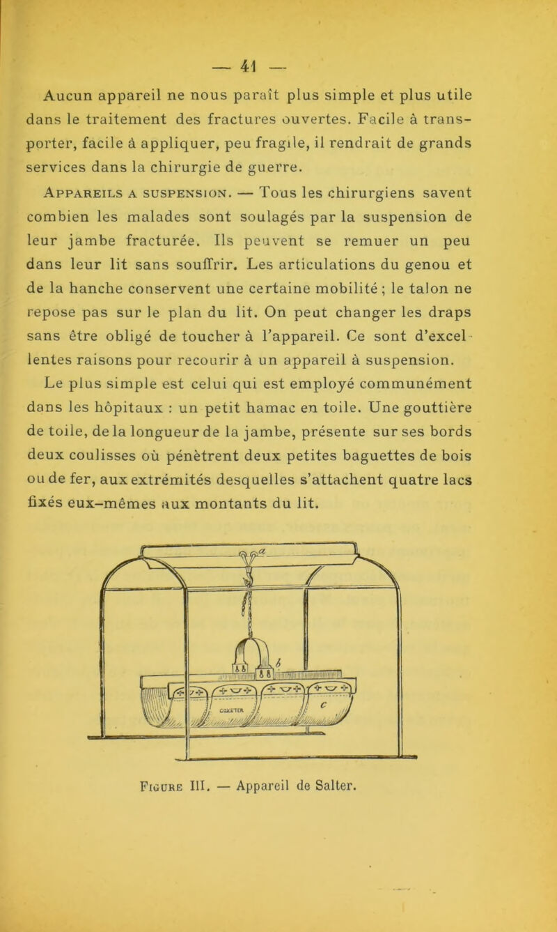 Aucun appareil ne nous paraît plus simple et plus utile dans le traitement des fractures ouvertes. Facile à trans- porter, facile à appliquer, peu fragile, il rendrait de grands services dans la chirurgie de guerre. Appareils a suspension. — Tous les chirurgiens savent combien les malades sont soulagés par la suspension de leur jambe fracturée. Ils peuvent se remuer un peu dans leur lit sans souffrir. Les articulations du genou et de la hanche conservent une certaine mobilité ; le talon ne repose pas sur le plan du lit. On peut changer les draps sans être obligé de toucher à l’appareil. Ce sont d’excel lentes raisons pour recourir à un appareil à suspension. Le plus simple est celui qui est employé communément dans les hôpitaux : un petit hamac en toile. Une gouttière de toile, de la longueur de la jambe, présente sur ses bords deux coulisses où pénètrent deux petites baguettes de bois ou de fer, aux extrémités desquelles s’attachent quatre lacs fixés eux-mêmes aux montants du lit. Figure III. — Appareil de Salter.
