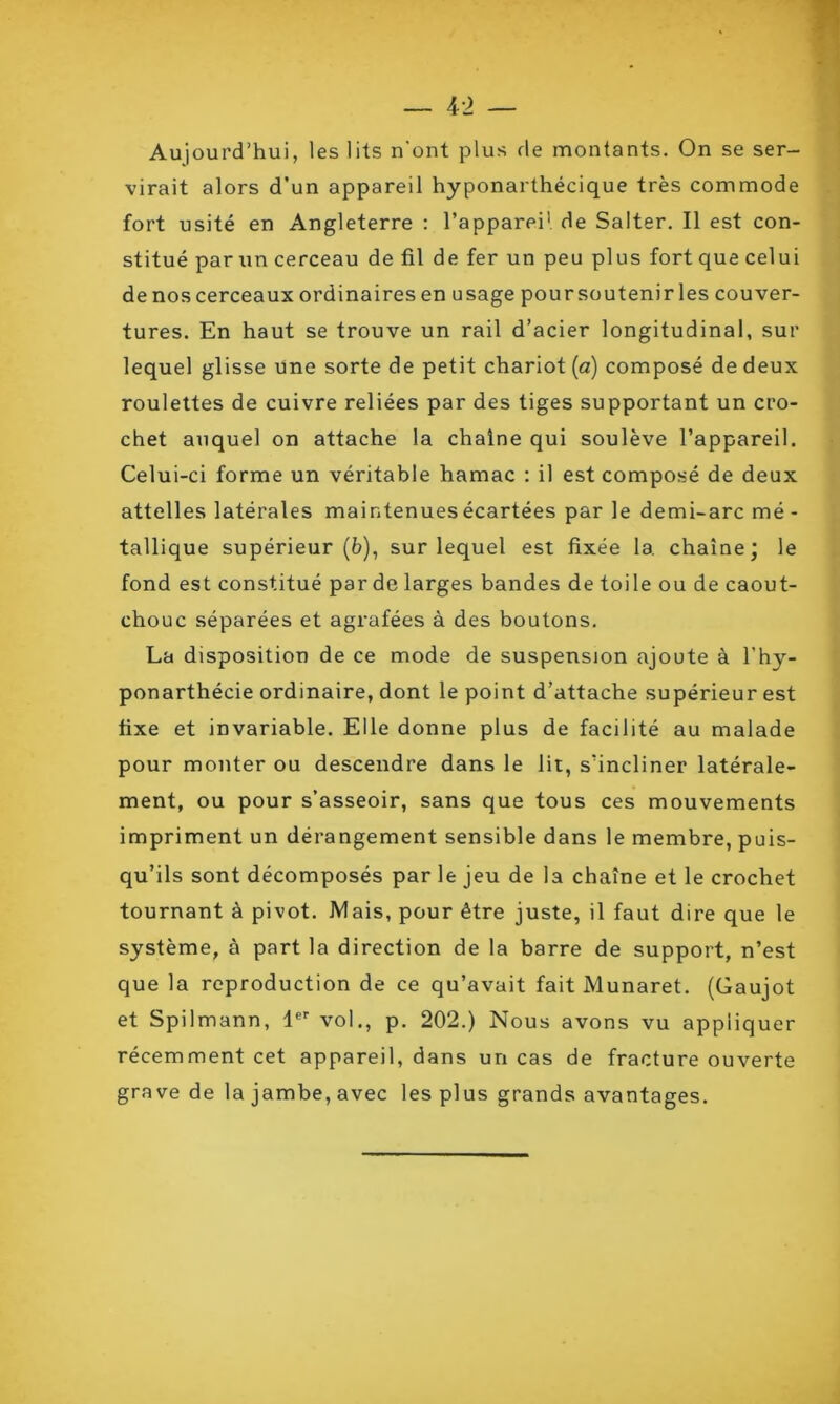 Aujourd’hui, les lits n'ont plus de montants. On se ser- virait alors d’un appareil hyponarthécique très commode fort usité en Angleterre : l’appareil de Salter. Il est con- stitué par un cerceau de fil de fer un peu plus fort que celui de nos cerceaux ordinaires en usage pour sou tenir les couver- tures. En haut se trouve un rail d’acier longitudinal, sur lequel glisse une sorte de petit chariot (a) composé de deux roulettes de cuivre reliées par des tiges supportant un cro- chet auquel on attache la chaîne qui soulève l’appareil. Celui-ci forme un véritable hamac : il est composé de deux attelles latérales maintenues écartées par le demi-arc mé- tallique supérieur (6), sur lequel est fixée la chaîne; le fond est constitué par de larges bandes de toile ou de caout- chouc séparées et agrafées à des boutons. La disposition de ce mode de suspension ajoute à l’hy- ponarthécie ordinaire, dont le point d’attache supérieur est fixe et invariable. Elle donne plus de facilité au malade pour monter ou descendre dans le lit, s’incliner latérale- ment, ou pour s’asseoir, sans que tous ces mouvements impriment un dérangement sensible dans le membre, puis- qu’ils sont décomposés par le jeu de la chaîne et le crochet tournant à pivot. Mais, pour être juste, il faut dire que le système, à part la direction de la barre de support, n’est que la reproduction de ce qu’avait fait Munaret. (Gaujot et Spilmann, 1er vol., p. 202.) Nous avons vu appliquer récemment cet appareil, dans un cas de fracture ouverte grave de la jambe, avec les plus grands avantages.