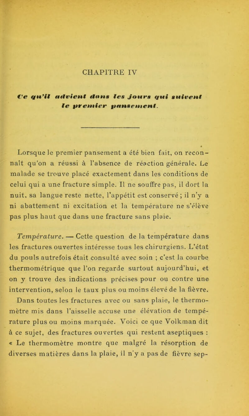 CHAPITRE IY Ve qu’il atlvient flous les jours qui suivent le pr entier panse tètent. Lorsque le premier pansement a été bien fait, on recon- naît qu’on a réussi à l’absence de réaction générale. Le malade se trouve placé exactement dans les conditions de celui qui a une fracture simple. Il ne souffre pas, il dort la nuit, sa langue reste nette, l’appétit est conservé ; il n’y a ni abattement ni excitation et la température ne s’élève pas plus haut que dans une fracture sans plaie. Température. — Cette question de la température dans les fractures ouvertes intéresse tous les chirurgiens. L’état du pouls autrefois était consulté avec soin ; c’est, la courbe thermométrique que l’on regarde surtout aujourd’hui, et on y trouve des indications précises pour ou contre une intervention, selon le taux plus ou moins élevé de la fièvre. Dans toutes les fractures avec ou sans plaie, le thermo- mètre mis dans l’aisselle accuse une élévation de tempé- rature plus ou moins marquée. Voici ce que Volkman dit à ce sujet, des fractures ouvertes qui restent aseptiques : « Le thermomètre montre que malgré la résorption de diverses matières dans la plaie, il n’y a pas de fièvre sep-