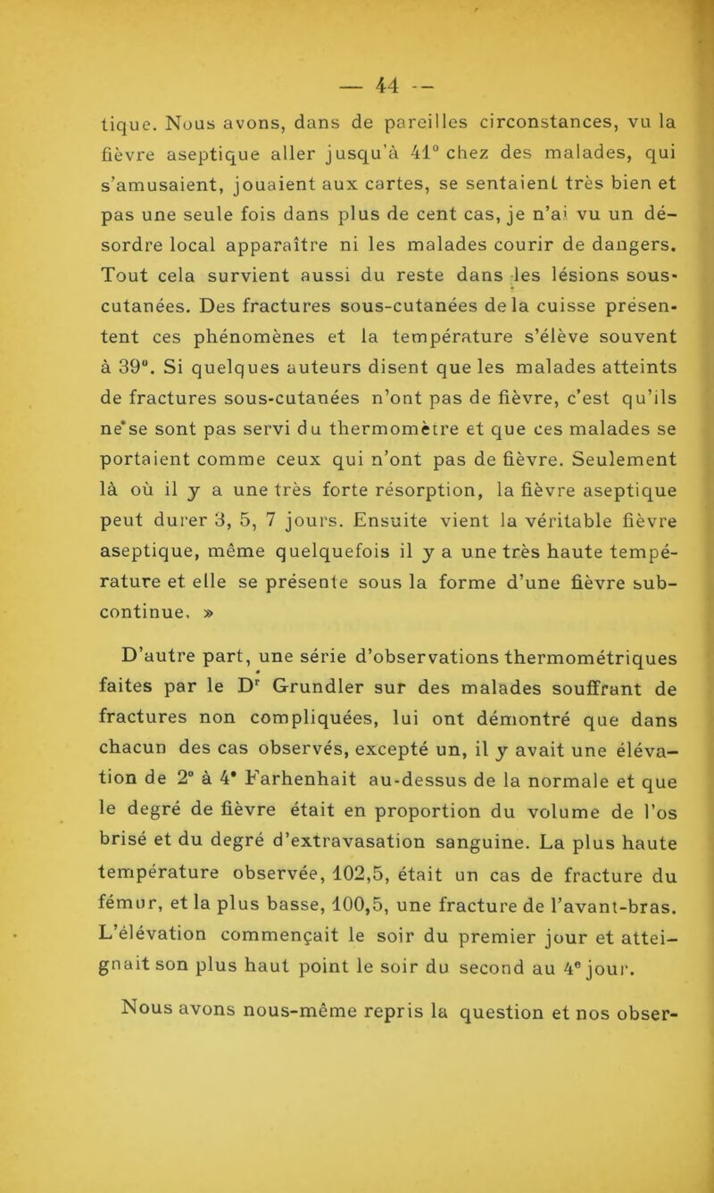 tique. Nous avons, dans de pareilles circonstances, vu la fièvre aseptique aller jusqu’à 41° chez des malades, qui s’amusaient, jouaient aux cartes, se sentaient très bien et pas une seule fois dans plus de cent cas, je n’ai vu un dé- sordre local apparaître ni les malades courir de dangers. Tout cela survient aussi du reste dans les lésions sous* cutanées. Des fractures sous-cutanées delà cuisse présen- tent ces phénomènes et la température s’élève souvent à 39. Si quelques auteurs disent que les malades atteints de fractures sous-cutanées n’ont pas de fièvre, c’est qu’ils ne*se sont pas servi du thermomètre et que ces malades se portaient comme ceux qui n’ont pas de fièvre. Seulement là où il y a une très forte résorption, la fièvre aseptique peut durer 3, 5, 7 jours. Ensuite vient la véritable fièvre aseptique, même quelquefois il y a une très haute tempé- rature et elle se présente sous la forme d’une fièvre sub- continue, » D’autre part, une série d’observations thermométriques 0 faites par le Dr Grundler sur des malades souffrant de fractures non compliquées, lui ont démontré que dans chacun des cas observés, excepté un, il y avait une éléva- tion de 2° à 4* Farhenhait au-dessus de la normale et que le degré de fièvre était en proportion du volume de l’os brisé et du degré d’extravasation sanguine. La plus haute température observée, 102,5, était un cas de fracture du fémur, et la plus basse, 100,5, une fracture de l’avant-bras. L’élévation commençait le soir du premier jour et attei- gnait son plus haut point le soir du second au 4e joui1. Nous avons nous-même repris la question et nos obser-