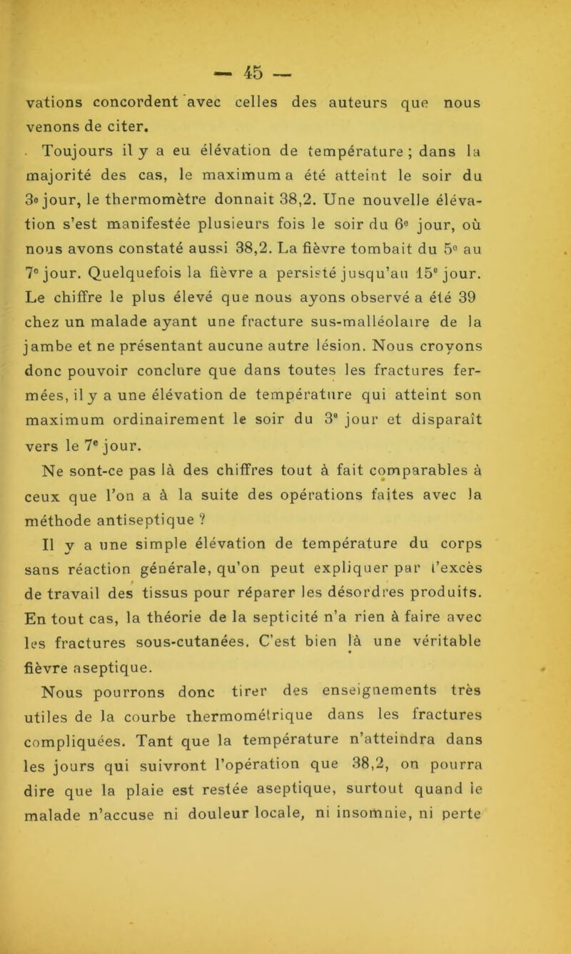 vations concordent avec celles des auteurs que nous venons de citer. . Toujours il y a eu élévation de température; dans la majorité des cas, le maximum a été atteint le soir du 3« jour, le thermomètre donnait 38,2. Une nouvelle éléva- tion s’est manifestée plusieurs fois le soir du 6a jour, où nous avons constaté aussi 38,2. La fièvre tombait du 5° au 7° jour. Quelquefois la fièvre a persisté jusqu’au 15e jour. Le chiffre le plus élevé que nous ayons observé a été 39 chez un malade ayant une fracture sus-malléolaire de la jambe et ne présentant aucune autre lésion. Nous croyons donc pouvoir conclure que dans toutes les fractures fer- mées, il y a une élévation de température qui atteint son maximum ordinairement le soir du 3a jour et disparait vers le 7e jour. Ne sont-ce pas là des chiffres tout à fait comparables à ceux que l’on a à la suite des opérations faites avec la méthode antiseptique ? Il v a une simple élévation de température du corps sans réaction générale, qu’on peut expliquer par l’excès / de travail des tissus pour réparer les désordres produits. En tout cas, la théorie de la septicité n’a rien à faire avec les fractures sous-cutanées. C’est bien là une véritable fièvre aseptique. Nous pourrons donc tirer des enseignements très utiles de la courbe thermométrique dans les fractures compliquées. Tant que la température n’atteindra dans les jours qui suivront l’opération que 38,2, on pourra dire que la plaie est restée aseptique, surtout quand ie malade n’accuse ni douleur locale, ni insomnie, ni perte