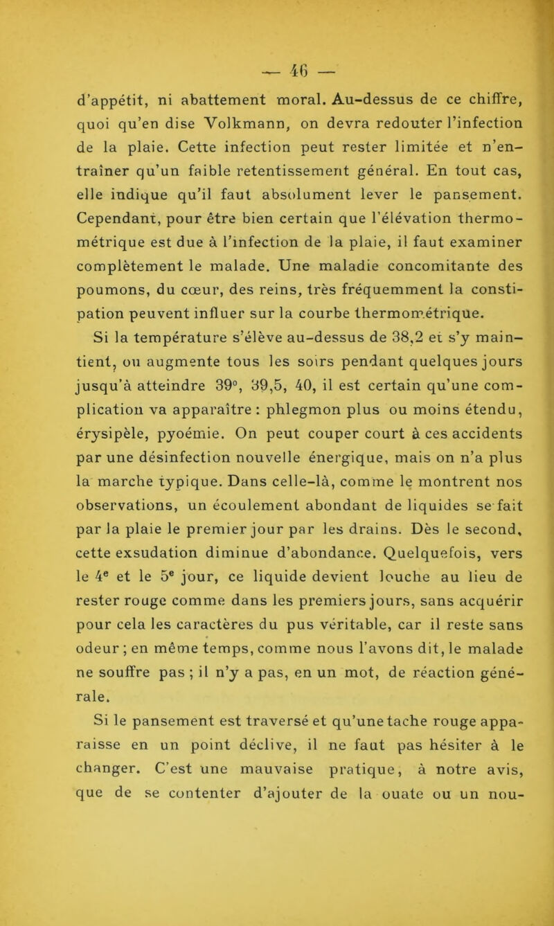 d’appétit, ni abattement moral. Au-dessus de ce chiffre, quoi qu’en dise Yolkmann, on devra redouter l’infection de la plaie. Cette infection peut rester limitée et n’en- traîner qu’un faible retentissement général. En tout cas, elle indique qu’il faut absolument lever le pansement. Cependant, pour être bien certain que l’élévation thermo- métrique est due à l’infection de la plaie, il faut examiner complètement le malade. Une maladie concomitante des poumons, du cœur, des reins, très fréquemment la consti- pation peuvent influer sur la courbe thermométrique. Si la température s’élève au-dessus de 38,2 et s’y main- tient, ou augmente tous les soirs pendant quelques jours jusqu’à atteindre 39°, 39,5, 40, il est certain qu’une com- plication va apparaître : phlegmon plus ou moins étendu, érysipèle, pyoémie. On peut couper court à ces accidents par une désinfection nouvelle énergique, mais on n’a plus la marche typique. Dans celle-là, comme le montrent nos observations, un écoulement abondant de liquides se fait par la plaie le premier jour par les drains. Dès le second, cette exsudation diminue d’abondance. Quelquefois, vers le 4e et le 5e jour, ce liquide devient louche au lieu de rester rouge comme dans les premiers jours, sans acquérir pour cela les caractères du pus véritable, car il reste sans odeur ; en même temps, comme nous l’avons dit, le malade ne souffre pas ; il n’y a pas, en un mot, de réaction géné- rale. Si le pansement est traversé et qu’une tache rouge appa- raisse en un point déclive, il ne faut pas hésiter à le changer. C’est une mauvaise pratique, à notre avis, que de se contenter d’ajouter de la ouate ou un nou-