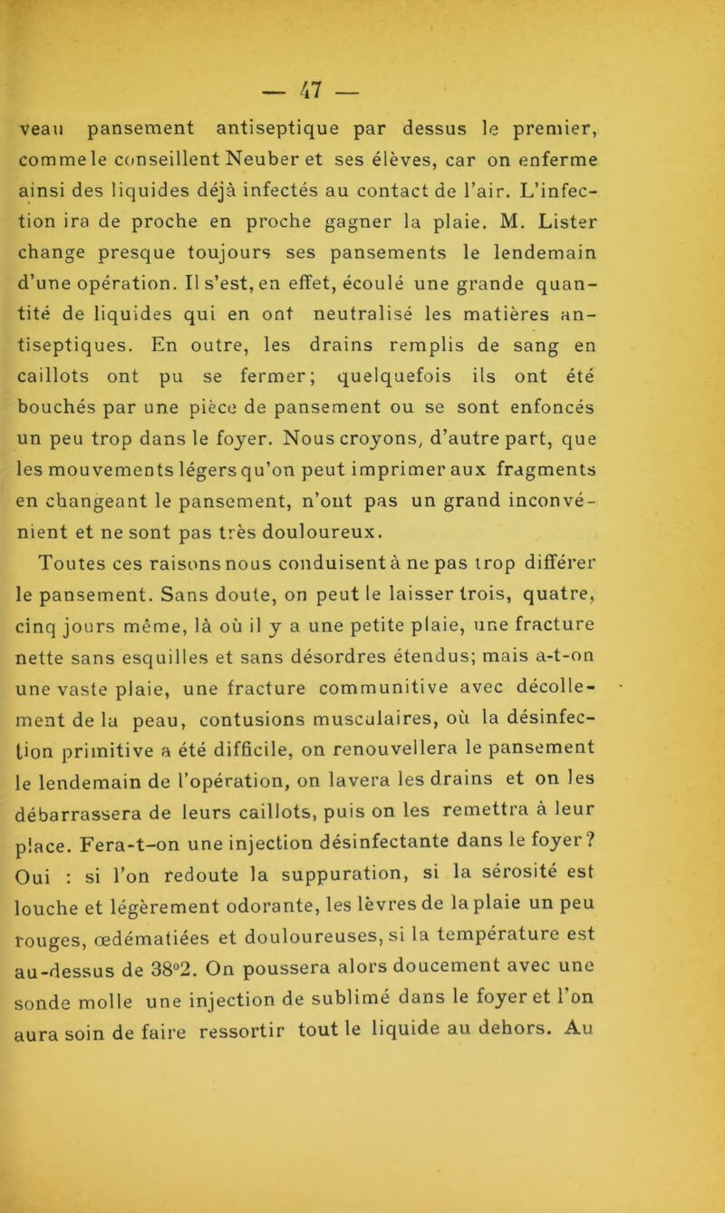 veau pansement antiseptique par dessus le premier, commele conseillent Neuber et ses élèves, car on enferme ainsi des liquides déjà infectés au contact de l’air. L’infec- tion ira de proche en proche gagner la plaie. M. Lister change presque toujours ses pansements le lendemain d’une opération. Il s’est, en effet, écoulé une grande quan- tité de liquides qui en ont neutralisé les matières an- tiseptiques. En outre, les drains remplis de sang en caillots ont pu se fermer; quelquefois ils ont été bouchés par une pièce de pansement ou se sont enfoncés un peu trop dans le foyer. Nous croyons, d’autre part, que les mouvements légersqu’on peut imprimer aux fragments en changeant le pansement, n’ont pas un grand inconvé- nient et ne sont pas très douloureux. Toutes ces raisons nous conduisent à ne pas trop différer le pansement. Sans doute, on peut le laisser trois, quatre, cinq jours même, là où il y a une petite plaie, une fracture nette sans esquilles et sans désordres étendus; mais a-t-on une vaste plaie, une fracture communitive avec décolle- ment de la peau, contusions musculaires, où la désinfec- tion primitive a été difficile, on renouvellera le pansement le lendemain de l’opération, on lavera les drains et on les débarrassera de leurs caillots, puis on les remettra à leur place. Fera-t-on une injection désinfectante dans le foyer ? Oui : si l’on redoute la suppuration, si la sérosité est louche et légèrement odorante, les lèvres de la plaie un peu rouges, œdématiées et douloureuses, si la température est au-dessus de 38°2. On poussera alors doucement avec une sonde molle une injection de sublimé dans le foyer et 1 on aura soin de faire ressortir tout le liquide au dehors. Au