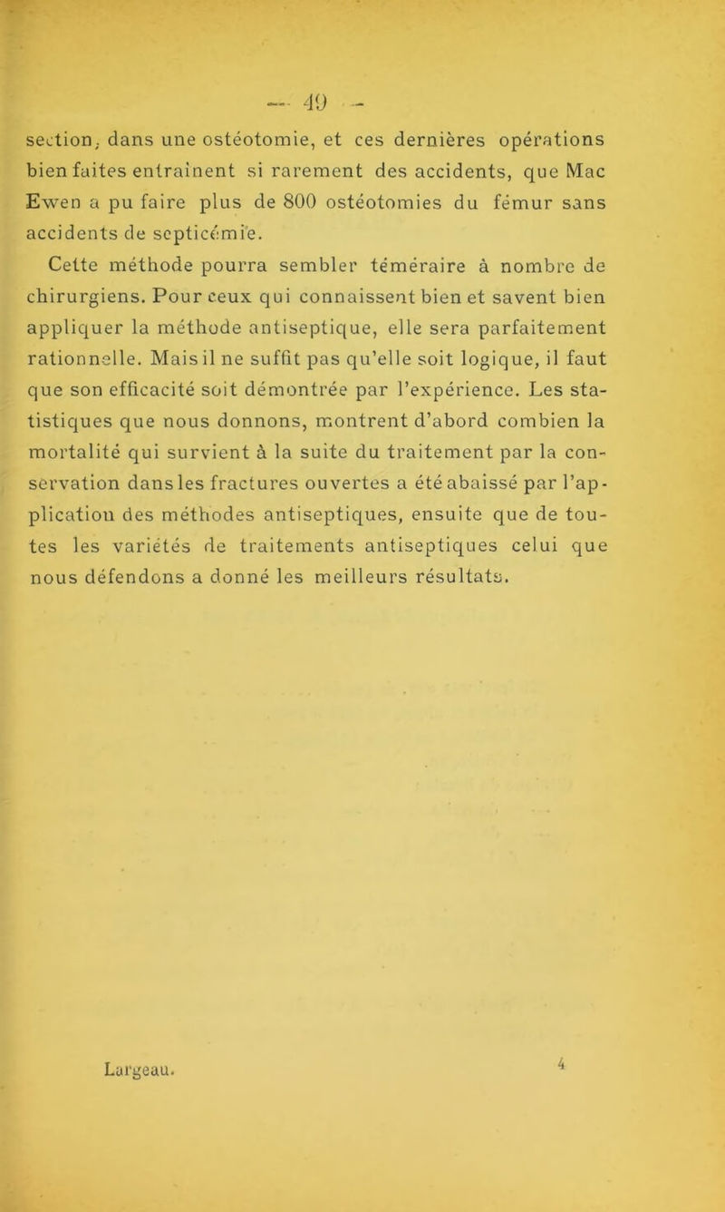 section,, dans une ostéotomie, et ces dernières opérations bien faites entraînent si rarement des accidents, que Mac Ewen a pu faire plus de 800 ostéotomies du fémur sans accidents de septicémie. Cette méthode pourra sembler téméraire à nombre de chirurgiens. Pour ceux qui connaissent bien et savent bien appliquer la méthode antiseptique, elle sera parfaitement rationnelle. Mais il ne suffit pas qu’elle soit logique, il faut que son efficacité soit démontrée par l’expérience. Les sta- tistiques que nous donnons, montrent d’abord combien la mortalité qui survient à la suite du traitement par la con- servation dans les fractures ouvertes a été abaissé par l’ap- plication des méthodes antiseptiques, ensuite que de tou- tes les variétés de traitements antiseptiques celui que nous défendons a donné les meilleurs résultats. Largeau.