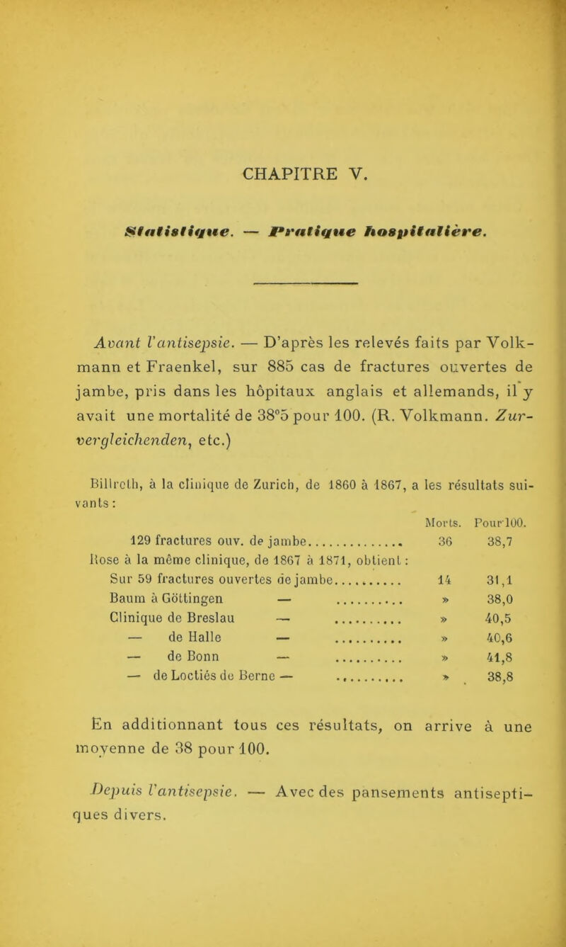 Statistique. — Pratique hospitalière. Avant Vantisepsie. — D’après les relevés faits par Volk- mann et Fraenkel, sur 885 cas de fractures ouvertes de jambe, pris dans les hôpitaux anglais et allemands, il y avait une mortalité de 38°5 pour 100. (R. Volkmann. Zur- vergleiclienclen, etc.) Billroth, à la clinique de Zurich, de 1860 à 1867, a les résultats sui- vants : Morts. PourlOO. 129 fractures ouv. de jambe 36 38,7 Rose à la même clinique, de 1867 à 1871, obtient : Sur 59 fractures ouvertes de jambe.... „ 14 31,1 Baura à Gottingen — » 38,0 Clinique de Breslau — » 40,5 — de Halle — » 40,6 — de Bonn — » 41,8 — de Loctiés de Berne — » 38,8 En additionnant tous ces résultats, on arrive à une moyenne de 38 pour 100. Depuis l'antisepsie. — Avec des pansements antisepti- ques divers.