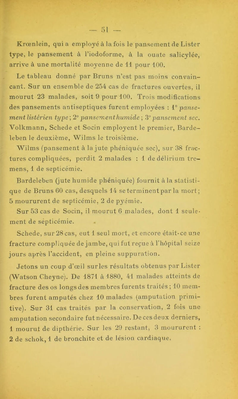 Krœnlein, quia employé à la fois le pansement rie Lister type, le pansement à l’iodoforme, à la ouate salicylée, arrive à une mortalité moyenne de 11 pour 100. Le tableau donné par Bruns n’est pas moins convain- cant. Sur un ensemble de 254 cas de fractures ouvertes, il mourut 23 malades, soit 9 pour 100. Trois modifications des pansements antiseptiques furent employées : 1° panse- ment listérien type ; 2° pansement humide ; 3° pansement sec. Volkmann, Schede et Socin employent le premier, Barde- leben le deuxième, Wilms le troisième. Wilms (pansement à la jute phéniquée sec), sur 38 frac- tures compliquées, perdit 2 malades : 1 dedélirium tre- mens, 1 de septicémie. Bardeleben (jute humide phéniquée) fournit à la statisti- que de Bruns 60 cas, desquels 14 se terminent par la mort; 5 moururent de septicémie. 2 de pyémie. Sur 53 cas de Socin, il mourut 6 malades, dont 1 seule- ment de sépticémie. Schede, sur 28cas, eut 1 seul mort, et encore était-ce une fracture compliquée de jambe, qui fut reçue à l’hôpital seize jours après l’accident, en pleine suppuration. Jetons un coup d’œil surles résultats obtenus par Lister (Watson Cheyne). De 1871 à 1880, 41 malades atteints de fracture des os longsdes membres furents traités ; 10 mem- bres furent amputés chez 10 malades (amputation primi- tive). Sur 31 cas traités par la conservation, 2 fois une amputation secondaire fut nécessaire. De ces deux derniers, 1 mourut de dipthérie. Sur les 29 restant, 3 moururent : 2 de schok, 1 de bronchite et de lésion cardiaque.