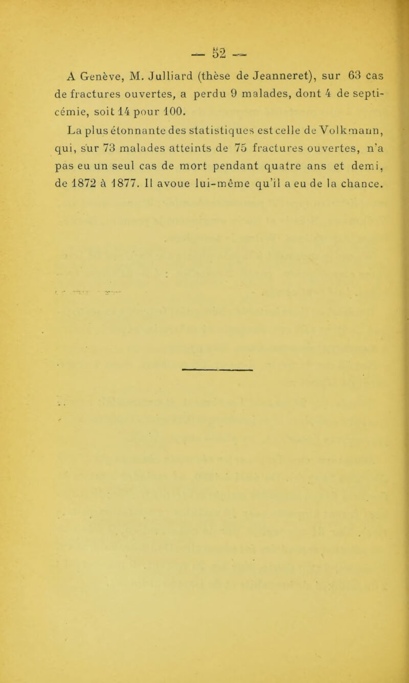 A Genève, M. Julliard (thèse de Jeanneret), sur 63 cas de fractures ouvertes, a perdu 9 malades, dont 4 de septi- cémie, soit 14 pour 100. La plus étonnante des statistiques est celle de Volkmann, qui, sur 73 malades atteints de 75 fractures ouvertes, n'a pas eu un seul cas de mort pendant quatre ans et demi, de 1872 à 1877. Il avoue lui-même qu’il a eu de la chance.