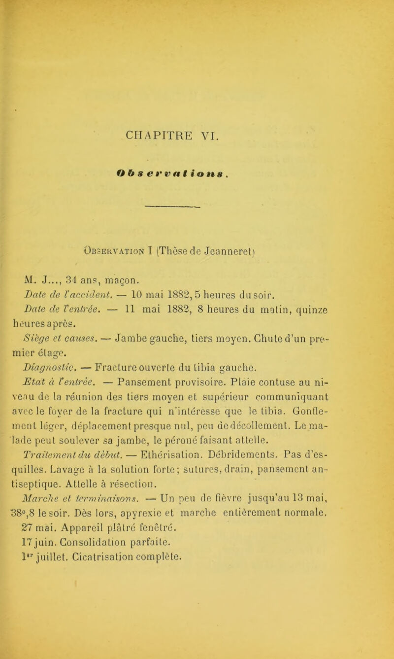 O b s e r v a I i © n s . Observation I (Thèse de Jcannereti M. J..., 34 ans, maçon. Date de l'accident. — 10 mai 1882,5 heures du soir. Date de l'entrée. — 11 mai 1882, 8 heures du matin, quinze heures après. Siège et causes. — Jambe gauche, tiers moyen. Chute d’un pre- mier étage. Diagnostic. — Fracture ouverte du tibia gauche. Etat à l'entrée. — Pansement provisoire. Plaie contuse au ni- veau de la réunion des tiers moyen et supérieur communiquant avec le foyer de la fracture qui n'intéresse que le tibia. Gonfle- ment léger, déplacement presque nul, peu de décollement. Le ma- lade peut soulever sa jambe, le péroné faisant attelle. Traitement du début. — Ethérisation. Débridements. Pas d’es- quilles. Lavage à la solution forte; sutures,drain, pansement an- tiseptique. Attelle à résection. Marche et terminaisons. — Un peu de fièvre jusqu’au 13 mai, 38°,8 le soir. Dès lors, apyrexie et marche entièrement normale. 27 mai. Appareil plâtré fenêtré. 17juin. Consolidation parfaite. l“r juillet. Cicatrisation complète.
