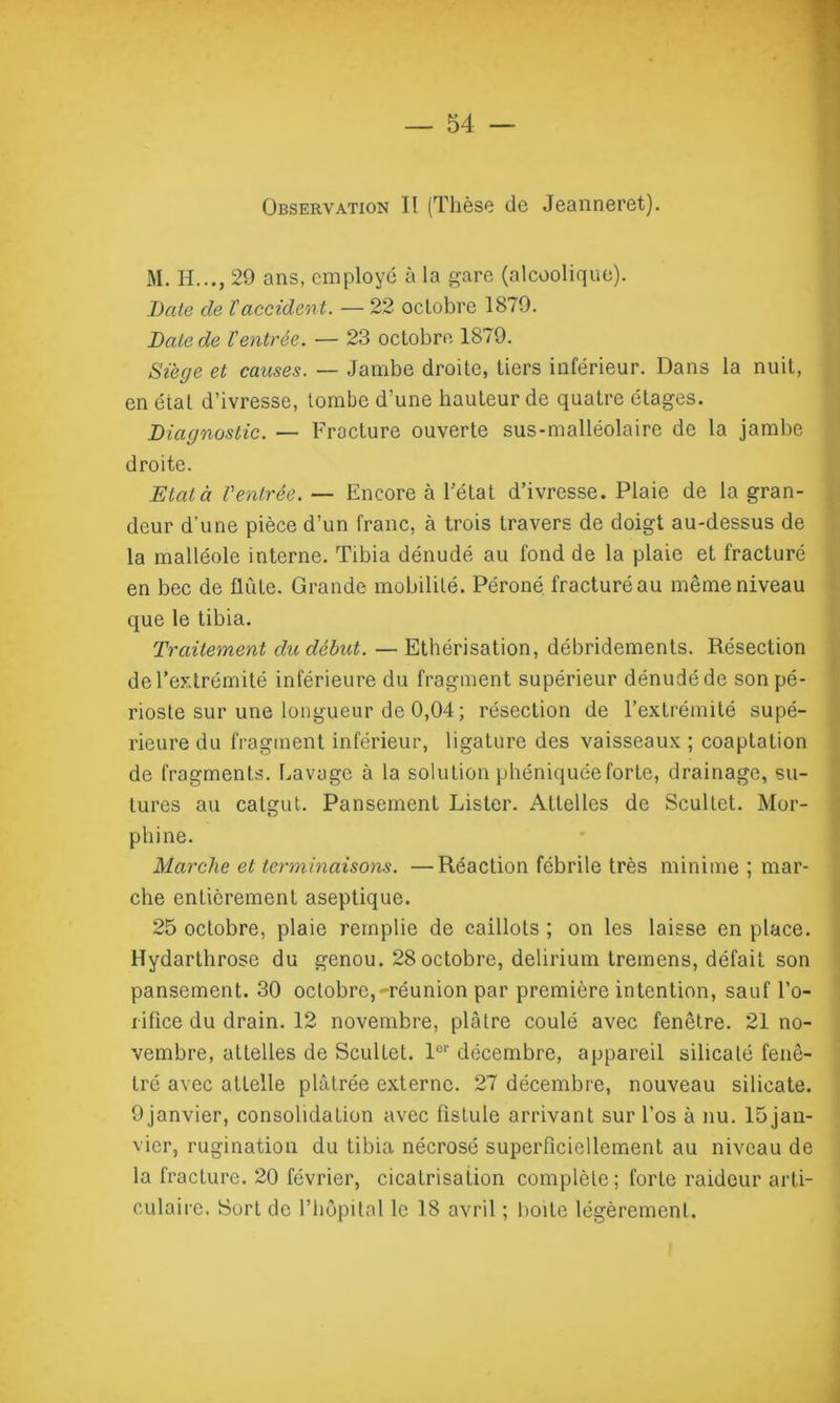 Observation II (Thèse de Jeanneret). M. H..., 29 ans, employé à la gare (alcoolique). Date de l'accident. — 22 octobre 1879. Date de Ventrée. — 23 octobre 1879. Siège et causes. —- Jambe droite, tiers inférieur. Dans la nuit, en éiat d’ivresse, tombe d’une hauteur de quatre étages. Diagnostic. — Fracture ouverte sus-malléolaire de la jambe droite. Etat à Ventrée. — Encore à l’état d’ivresse. Plaie de la gran- deur d'une pièce d’un franc, à trois travers de doigt au-dessus de la malléole interne. Tibia dénudé au fond de la plaie et fracturé en bec de flûte. Grande mobilité. Péroné fracturé au même niveau que le tibia. Traitement du début. — Ethérisation, débridements. Résection de l’extrémité inférieure du fragment supérieur dénudé de sonpé- rioste sur une longueur de 0,04 ; résection de l’extrémité supé- rieure du fragment inférieur, ligature des vaisseaux ; coaptation de fragments, havage à la solution phéniquéeforte, drainage, su- tures au catgut. Pansement Lister. Attelles de Scultet. Mor- phine. Marche et terminaisons. —Réaction fébrile très minime; mar- che entièrement aseptique. 25 octobre, plaie remplie de caillots ; on les laisse en place. Hydarthrose du genou. 28octobre, delirium tremens, défait son pansement. 30 octobre,^réunion par première intention, sauf l’o- rifice du drain. 12 novembre, plâtre coulé avec fenêtre. 21 no- vembre, attelles de Scultet. 1er décembre, appareil silicaté fenê- tré avec attelle plâtrée externe. 27 décembre, nouveau silicate. Ojanvier, consolidation avec fistule arrivant sur l’os à nu. 15jan- vier, rugination du tibia nécrosé superficiellement au niveau de la fracture. 20 février, cicatrisation complète; forte raideur arti- culaire. Sort de l’hôpital le 18 avril ; boite légèrement.