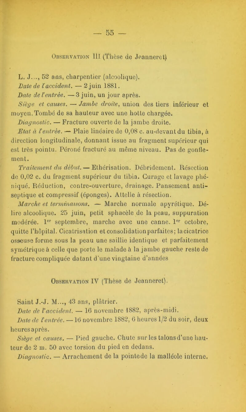 Observation III (Thèse de Jeannerct) L. J..., 52 ans, charpentier (alcoolique). Laie de laccident. — 2 juin 1881. Date det entrée. —3 juin, un jour après. Siège et causes. — Jambe droite, union des tiers inférieur et moyen. Tombé de sa hauteur avec une hotte chargée. Diagnostic. — Fracture ouverte de la jambe droite. Etal à l'entrée. — Plaie linéaire de 0,08 c. au-devant du tibia, à direction longitudinale, donnant issue au fragment supérieur qui est très pointu. Péroné fracturé au meme niveau. Pas de gonfle- ment. Traitement du début. — Ethérisation. Débridemcnt. Résection de 0,02 c. du fragment supérieur du tibia. Curage et lavage phé- niqué. Réduction, contre-ouverture, drainage. Pansement anti- septique et compressif (éponges). Attelle à résection. Marche et terminaisons. — Marche normale apyrétique. Dé- lire alcoolique. 25 juin, petit sphacèle de la peau, suppuration modérée. 1er septembre, marche avec une canne. 1er octobre, quitte l’hôpital. Cicatrisation etconsolidationparfaites; lacicatrice osseuse forme sous la peau une saillie identique et parfaitement symétrique à celle que porte le malade à la jambe gauche reste de fracture compliquée datant d’une vingtaine d’années Observation IV (Thèse de Jeanneret). Saint J.-J. M..., 43 ans, plâtrier. Date de Vaccident. — 16 novembre 1882, après-midi. Date de l'entrée. —16 novembre 1882, 6 heures 1/2 du soir, deux heures après. Siège et causes. — Pied gauche. Chute sur les talonsd’une hau- teur de 2 m. 50 avec torsion du pied en dedans. Diagnostic. — Arrachement de la pointede la malléole interne.