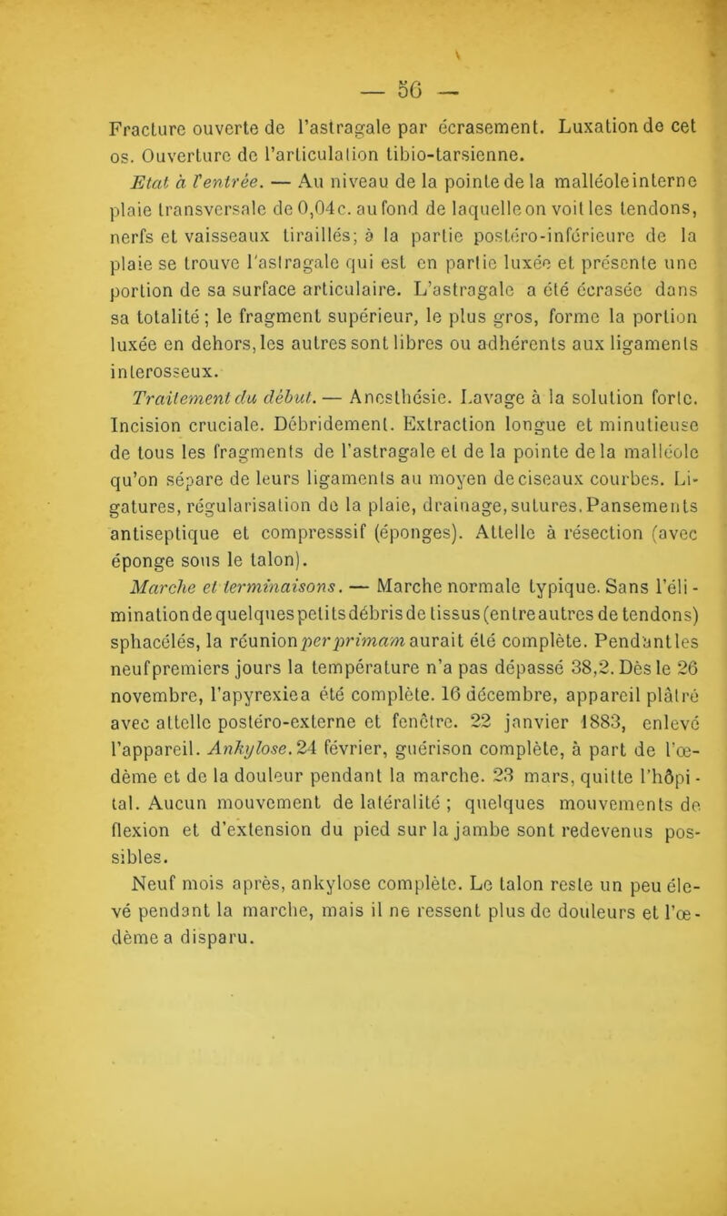 \ — oô - Fracture ouverte de l’astragale par écrasement. Luxation de cet os. Ouverture de l’articulation tibio-tarsienne. Etat à Ventrée. — Au niveau de la pointe de la malléoleinlerne plaie transversale de 0,04 c. au fond de laquelle on voit les tendons, nerfs et vaisseaux tiraillés; à la partie postéro-inférieure de la plaie se trouve l'aslragale qui est en parlie luxée et présente une portion de sa surface articulaire. L’astragale a été écrasée dans sa totalité; le fragment supérieur, le plus gros, forme la portion luxée en dehors, les autres sont libres ou adhérents aux ligaments interosseux. Traitement clu début.— Anesthésie. Lavage à la solution forte. Incision cruciale. Débridemenl. Extraction longue et minutieuse de tous les fragments de l’astragale et delà pointe delà malléole qu’on sépare de leurs ligaments au moyen de ciseaux courbes. Li- gatures, régularisation de la plaie, drainage,sutures.Pansements antiseptique et compresssif (éponges). Attelle à résection (avec éponge sous le talon). Marche et terminaisons. — Marche normale typique. Sans l’éli - mination de quelques petits débris de tissus (en treautres de tendons) sphacélés, la réunion per primam aurait été complète. Pendantles neuf premiers jours la température n’a pas dépassé 38,2. Dès le 26 novembre, l’apyrexiea été complète. 16 décembre, appareil plâtré avec attelle postéro-externe et fenêtre. 22 janvier 1883, enlevé l’appareil. Ankylosé. 24 février, guérison complète, à part de l’œ- dème et de la douleur pendant la marche. 23 mars, quitte l’hôpi - tal. Aucun mouvement de latéralité ; quelques mouvements de flexion et d’extension du pied sur la jambe sont redevenus pos- sibles. Neuf mois après, ankylosé complète. Le talon reste un peu éle- vé pendant la marche, mais il ne ressent plus de douleurs et l’œ- dème a disparu.