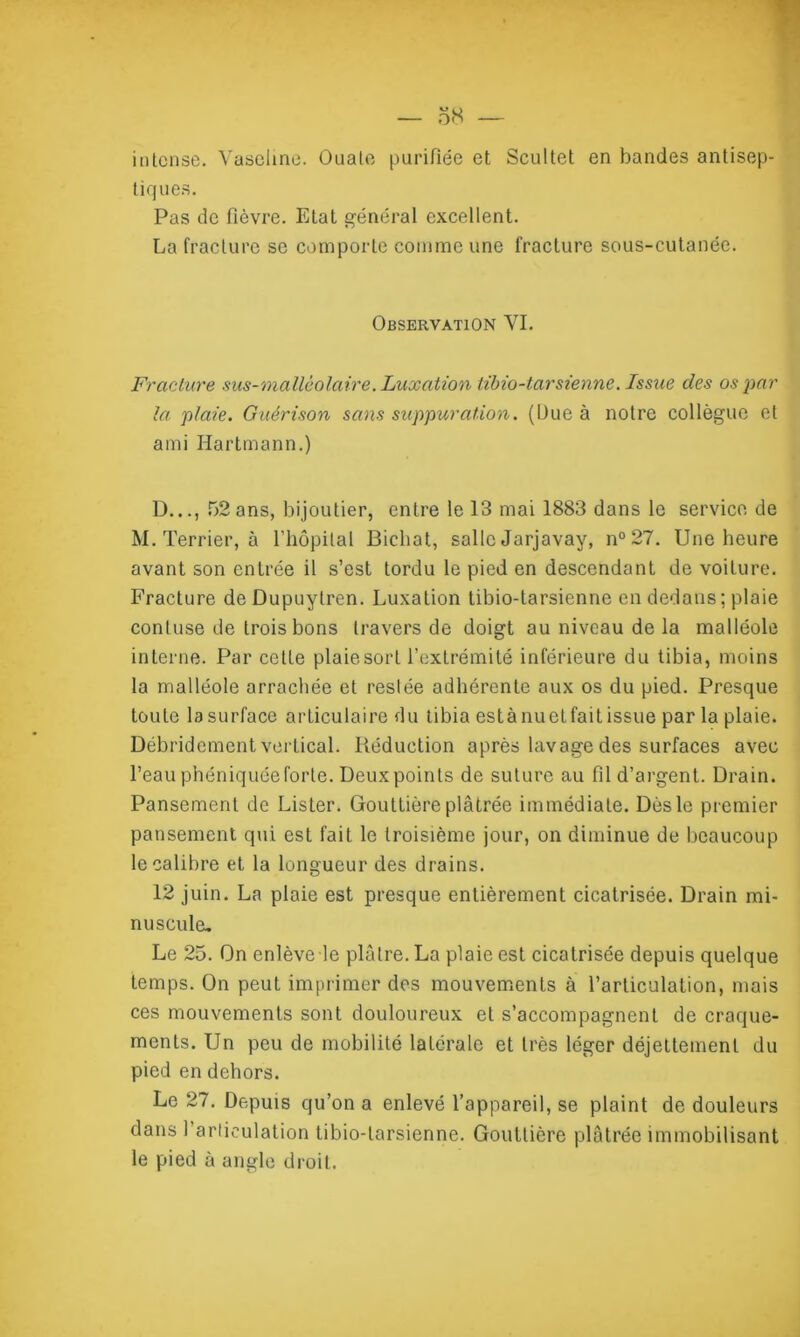 intense. Vaseline. Ouate purifiée et Scultet en bandes antisep- tiq ues. Pas de fièvre. Etat général excellent. La fracture se comporte comme une fracture sous-cutanée. Observation VI. Fracture sus-mallèolaire. Luxation libio-tarsienne. Issue des os par la plaie. Guérison sans suppuration. (Due à notre collègue et ami Hartmann.) D..., 52ans, bijoutier, entre le 13 mai 1883 dans le service de M. Terrier, à l’hôpital Bichat, salle Jarjavay, n°27. Une heure avant son entrée il s’est tordu le pied en descendant de voilure. Fracture de Dupuytren. Luxation tibio-tarsienne en dedans; plaie conluse de trois bons travers de doigt au niveau de la malléole interne. Par cette plaiesort l’extrémité inférieure du tibia, moins la malléole arrachée et restée adhérente aux os du pied. Presque toute lasurface articulaire du tibia estànuetfaitissue par la plaie. Débridement vertical. Réduction après lavage des surfaces avec l’eau phéniquée forte. Deux points de suture au fil d’argent. Drain. Pansement de Lister. Gouttière plâtrée immédiate. Dès le premier pansement qui est fait le troisième jour, on diminue de beaucoup le calibre et la longueur des drains. 12 juin. La plaie est presque entièrement cicatrisée. Drain mi- nuscule. Le 25. On enlève le plâtre. La plaie est cicatrisée depuis quelque temps. On peut imprimer des mouvements à l’articulation, mais ces mouvements sont douloureux et s’accompagnent de craque- ments. Un peu de mobilité latérale et très léger déjettement du pied en dehors. Le 27. Depuis qu’on a enlevé l’appareil, se plaint de douleurs dans 1 articulation tibio-tarsienne. Gouttière plâtrée immobilisant le pied à angle droit.