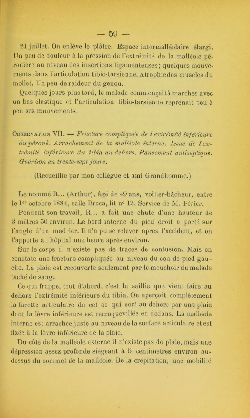 21 juillet. On enlève le plâtre. Espace intermalléolaire élargi. Un peu de douleur à la pression de l’extrémité de la malléole pé- .ronière au niveau des insertions ligamenteuses; quelques mouve- ments dans l'articulation tibio-tarsienne. Alrophiedes muscles du mollet. Un peu de raideur du genou. Quelques jours plus tard, le malade commençaitù marcher avec un bas élastique et l’articulation tibio-tarsienne reprenait peu à peu ses mouvements. Observation VII. — Fracture compliquée de lextrémité inférieure dupéronè. Arrachement de la malléole interne. Issue de Cex- trémité inferieure du tibia au dehors. Pansement antiseptique. Guérison en trente-sept jours. (Recueillie par mon collègue et ami Grandhomme.) Le nommé R... (Arthur), âgé de 49 ans, voilier-bâcheur, entre le 1er octobre 1884, salle Broca, lit n° 12. Service de M. Périer. Pendant son travail, R... a fait une chute d’une hauteur de 3 mètres 50 environ. Le bord interne du pied droit a porté sur l’angle d’un madrier. Il n’a pu se relever après l’accident, et on l’apporte à l’hôpital une heure après environ. Sur le corps il n’existe pas de traces de contusion. Mais on constate une fracture compliquée au niveau du cou-de-pied gau- che. La plaie est recouverte seulement par le mouchoir du malade taché de sang. Ce qui frappe, tout d’abord, c’est la saillie que vient faire au dehors l’extrémité inférieure du tibia. On aperçoit complètement la facette articulaire de cet os qui sort au dehors par une plaie dont la lèvre inférieure est recroquevillée en dedans. La malléole interne est arrachée juste au niveau de la surface articulaire et est fixée à la lèvre inférieure de la plaie. Du côté de la malléole externe il n’existe pas de plaie, mais une dépression assez profonde siégeant à 5 centimètres environ au- dessus du sommet île la malléole. De la crépitation, une mobilité