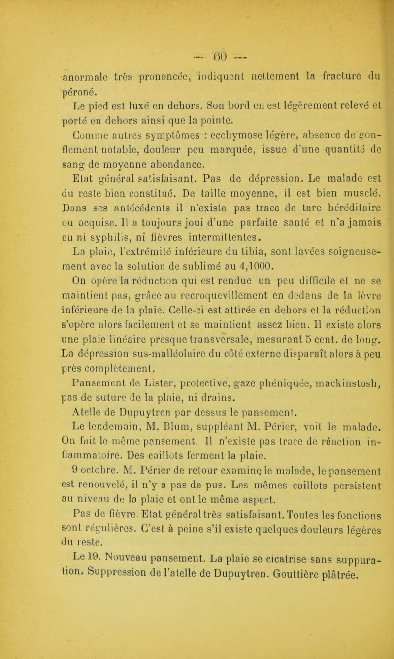 - 00 — anormale 1res prononcée, indiquent nettement la fracture du péroné. Le pied est luxé en dehors. Son bord en est légèrement relevé et porte en dehors ainsi que la pointe. Comme autres symptômes : ecchymose légère, absence de gon- flement notable, douleur peu marquée, issue d’une quantité de sang de moyenne abondance. Etat général satisfaisant. Pas de dépression. Le malade est du reste bien constitué. De taille moyenne, il est bien musclé. Dans ses antécédents il n’existe pas trace de tare héréditaire ou acquise. 11 a toujours joui d’une parfaite santé et n’a jamais eu ni syphilis, ni fièvres intermittentes. La plaie, l'extrémité inférieure du tibia, sont lavées soigneuse- ment avec la solution de sublimé au 4,1000. On opère la réduction qui est rendue un peu difficile et ne se maintient pas, grâce au rccroqucvillcment en dedans de la lèvre inférieure de la plaie. Celle-ci est attirée en dehors et la réduction s’opère alors facilement et se maintient assez bien. 11 existe alors une plaie linéaire presque transversale, mesurant 5 cent, de long. La dépression sus-malléolaire du côté externe disparaît alors à peu près complètement. Pansement de Lister, proteclive, gaze phéniquée, mackinstosh, pas de suture de la plaie, ni drains. A telle de Dupuytren par dessus le pansement. Le lendemain, M. Blum, suppléant M. Périer, voit le malade. On fait le même pansement. Il n’existe pas trace de réaction in- flammatoire. Des caillots ferment la plaie. 9 octobre. M. Périer de retour examine} le malade, le pansement est renouvelé, il n’y a pas de pus. Les mêmes caillots persistent au niveau de la plaie et ont le même aspect. Pas de fièvre. Etat général très satisfaisant. Toutes les fonctions sont régulières. C’est à peine s’il existe quelques douleurs légères du teste. Le 19. Nouveau pansement. La plaie se cicatrise sans suppura- tion. Suppression de Patelle de Dupuytren. Gouttière plâtrée.