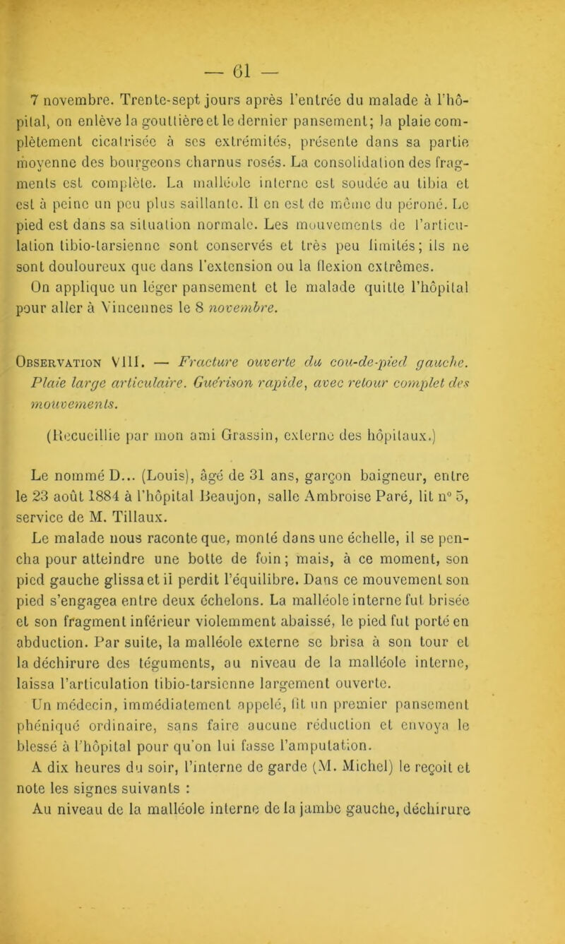 7 novembre. Trenle-sept jours après l'entrée du malade à l’hô- pital, on enlève la goutlière et le dernier pansement; la plaie com- plètement cicatrisée à scs extrémités, présente dans sa partie movenne des bourgeons charnus rosés. La consolidation des frag- ments est complète. La malléole interne est soudée au tibia et est à peine un peu plus saillante. Il en est de môme du péroné. Le pied est dans sa situation normale. Les mouvements de l’articu- lation tibio-tarsienne sont conservés et très peu limités; ils ne sont douloureux que dans l'extension ou la flexion extrêmes. On applique un léger pansement et le malade quitte l’hôpital pour aller à Yincennes le 8 novembre. Observation Vlll. — Fracture ouverte du cou-de-pied gauche. Plaie large articulaire. Guérison rapide, avec retour complet des mouvements. (Recueillie par mon ami Grassin, externe des hôpitaux.) Le nommé D... (Louis), âgé de 31 ans, garçon baigneur, entre le 23 août 1884 à l’hôpital Iieaujon, salle Ambroise Paré, lit n° 5, service de M. Tillaux. Le malade nous raconte que, monté dans une échelle, il se pen- cha pour atteindre une botte de foin; mais, à ce moment, son pied gauche glissa et il perdit l’équilibre. Dans ce mouvement son pied s’engagea entre deux échelons. La malléole interne fut brisée et son fragment inférieur violemment abaissé, le pied fut porté en abduction. Par suite, la malléole externe se brisa à son tour cl la déchirure des téguments, au niveau de la malléole interne, laissa l’articulation tibio-tarsienne largement ouverte. Un médecin, immédiatement appelé, lit un premier pansement phéniqué ordinaire, sans faire aucune réduction et envoya le blessé à l’hôpital pour qu’on lui fasse l’amputation. A dix heures du soir, l’interne de garde (\1. Michel) le reçoit et note les signes suivants : Au niveau de la malléole interne de la jambe gauche, déchirure