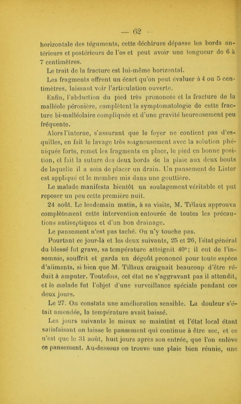 horizontale des téguments, cette déchirure dépasse les bords an- térieurs et postérieurs de l’os et peut avoir une longueur de 6 à 7 centimètres. Le trait de la fracture est lui-même horizontal. Les fragments offrent un écart qu’on peut évaluer à 4 ou 5 cen- timètres, laissant voir l’articulation ouverte. Enfin, l’abduction du pied très prononcée et la fracture de la malléole péronière, complètent la symptomatologie de cette frac- ture bi-malléolaire compliquée et d'une gravité heureusement peu fréquente. Alors l'interne, s’assurant que le foyer ne contient pas d’es- quilles, en fait le lavage très soigneusement avec la solution phé- niquée forte, remet les fragments en place, le pied en bonne posi- tion, et fait la suture des deux bords de la plaie aux deux bouts de laquelle il a soin de placer un drain. Un pansement de Lister est appliqué et le membre mis dans une gouttière. Le malade manifesta bientôt un soulagement véritable et put reposer un peu cette première nuit. 24 août. Le lendemain matin, à sa visite, M. Ti'laux approuva complètement cette intervention entourée de toutes les précau- tions antiseptiques et d’un bon drainage. Le pansement n’est pas taché. On n’y touche pas. Pourtant ce jour-là et les deux suivants, 25 et 26, l’état général du blessé fut grave, sa température atteignit 40°; il eut de l’in- somnie, souffrit et garda un dégoût prononcé pour toute espèce d’aliments, si bien que M. Tillaux craignait beaucoup d’être ré- duit à amputer. Toutefois, cet état no s’aggravant pas il attendit, et ie malade fut l’objet, d'une surveillance spéciale pendant ces deux jours. Le 27. On constata une amélioration sensible. La douleur s’é- tait amendée, la température avait baissé. Les jours suivants le mieux se maintint et l’état local étant salisfaisant on laisse le pansement qui continue à être sec, et ce n’est que le 31 août, huit jours après son entrée, que l’on enlève ce pansement. Au-dessous on trouve une plaie bien réunie, une