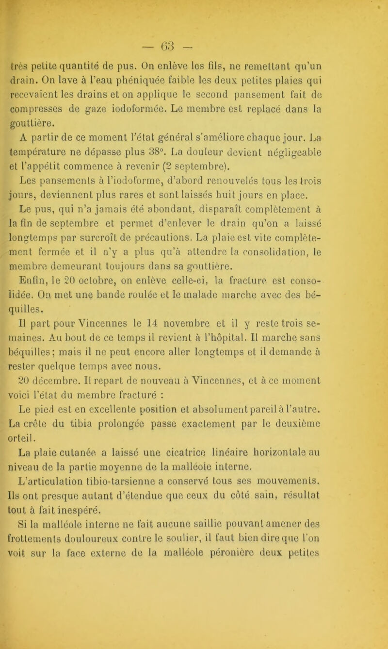 1res pelitc quantité de pus. On enlève les fils, ne remettant qu’un drain. On lave à l’eau phéniquée faible les deux petites plaies qui recevaient les drains et on applique le second pansement fait de compresses de gaze iodoformée. Le membre est replacé dans la gouttière. A partir de ce moment l’état général s’améliore chaque jour. La température ne dépasse plus 38°. La douleur devient négligeable et l’appétit commence à revenir (2 septembre). Les pansements à l’iodoforme, d’abord renouvelés tous les trois jours, deviennent plus rares et sont laissés huit jours en place. Le pus, qui n’a jamais été abondant, disparaît complètement à la fin de septembre et permet d’enlever le drain qu’on a laissé longtemps par surcroît de précautions. La plaie est vite complète- ment fermée et il n’y a plus qu’à attendre la consolidation, le membre demeurant toujours dans sa gouttière. Enfin, le 20 octobre, on enlève celle-ci, la fracture est conso- lidée. On met une bande roulée et le malade marche avec des bé- quilles. Il part pour Vincennes le 14 novembre et il y reste trois se- maines. Au bout de ce temps il revient à l’hôpital. Il marche sans béquilles; mais il ne peut encore aller longtemps et il demande à rester quelque temps avec nous. 20 décembre. Il repart de nouveau à Vincennes, et à ce moment voici l’état du membre fracturé : Le pied est en excellente position et absolument pareil à l’autre. La crôle du tibia prolongée passe exactement par le deuxième orteil. La plaie cutanée a laissé une cicatrice linéaire horizontale au niveau de la partie moyenne de la malléole interne. L’articulation tibio-tarsienne a conservé tous ses mouvements. Ils ont presque autant d’étendue que ceux du côté sain, résultat tout à fait inespéré. Si la malléole interne ne fait aucune saillie pouvant amener des frottements douloureux contre le soulier, il faut bien dire que l'on voit sur la face externe de la malléole péronière deux petites